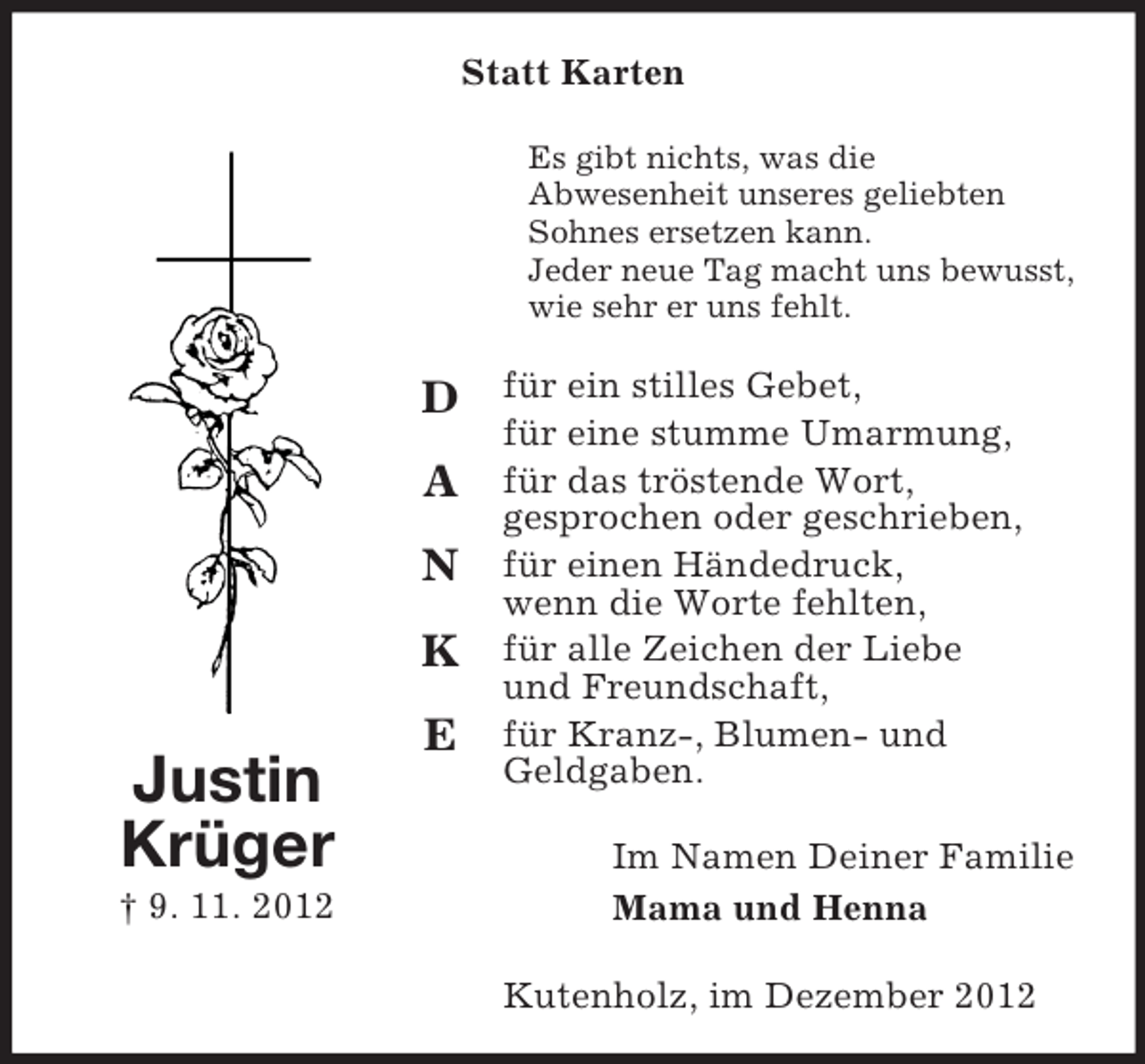 <p>Statt Karten<br />Es gibt nichts, was die<br />Abwesenheit unseres geliebten<br />Sohnes ersetzen kann.<br />Jeder neue Tag macht uns bewusst,<br />wie sehr er uns fehlt.</p><p>D<br />A<br />N<br />K<br />E</p><p>Justin<br />Krüger<br />† 9. 11. 2012</p><p>für ein stilles Gebet,<br />für eine stumme Umarmung,<br />für das tröstende Wort,<br />gesprochen oder geschrieben,<br />für einen Händedruck,<br />wenn die Worte fehlten,<br />für alle Zeichen der Liebe<br />und Freundschaft,<br />für Kranz-, Blumen- und<br />Geldgaben.<br />Im Namen Deiner Familie<br />Mama und Henna<br />Kutenholz, im Dezember 2012</p>