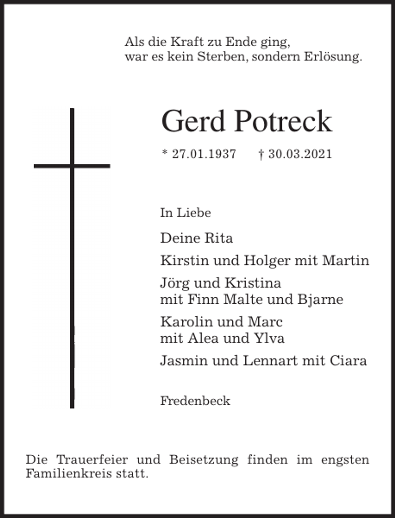 <p>Als die Kraft zu Ende ging,<br />war es kein Sterben, sondern Erlösung.<br />Gerd Potreck<br />* 27.01.1937 † 30.03.2021<br />In Liebe<br />Deine Rita<br />Kirstin und Holger mit Martin<br />Jörg und Kristina<br />mit Finn Malte und Bjarne<br />Karolin und Marc<br />mit Alea und Ylva<br />Jasmin und Lennart mit Ciara</p>
<p>Fredenbeck<br />Die Trauerfeier und Beisetzung finden im engsten<br />Familienkreis statt.</p>