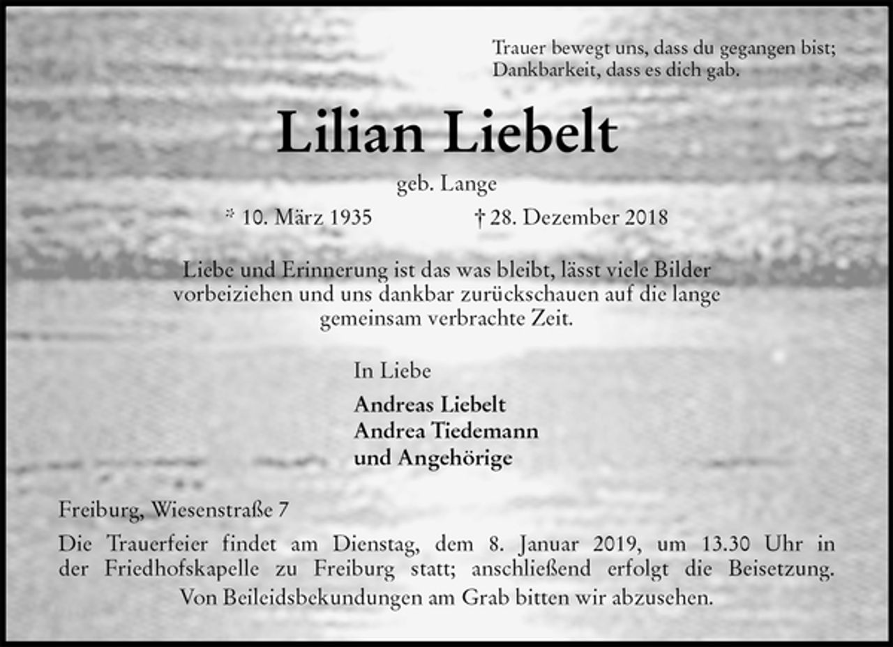 <p>Trauer bewegt uns, dass du gegangen bist;<br />Dankbarkeit, dass es dich gab.<br />Lilian Liebelt<br />geb. Lange<br />* 10. März 1935 † 28. Dezember 2018<br />Liebe und Erinnerung ist das was bleibt, lässt viele Bilder<br />vorbeiziehen und uns dankbar zurückschauen auf die lange<br />gemeinsam verbrachte Zeit.<br />In Liebe<br />Andreas Liebelt<br />Andrea Tiedemann<br />und Angehörige<br />Freiburg, Wiesenstraße 7<br />Die Trauerfeier findet am Dienstag, dem 8. Januar 2019, um 13.30 Uhr in<br />der Friedhofskapelle zu Freiburg statt; anschließend erfolgt die Beisetzung.<br />Von Beileidsbekundungen am Grab bitten wir abzusehen.</p>