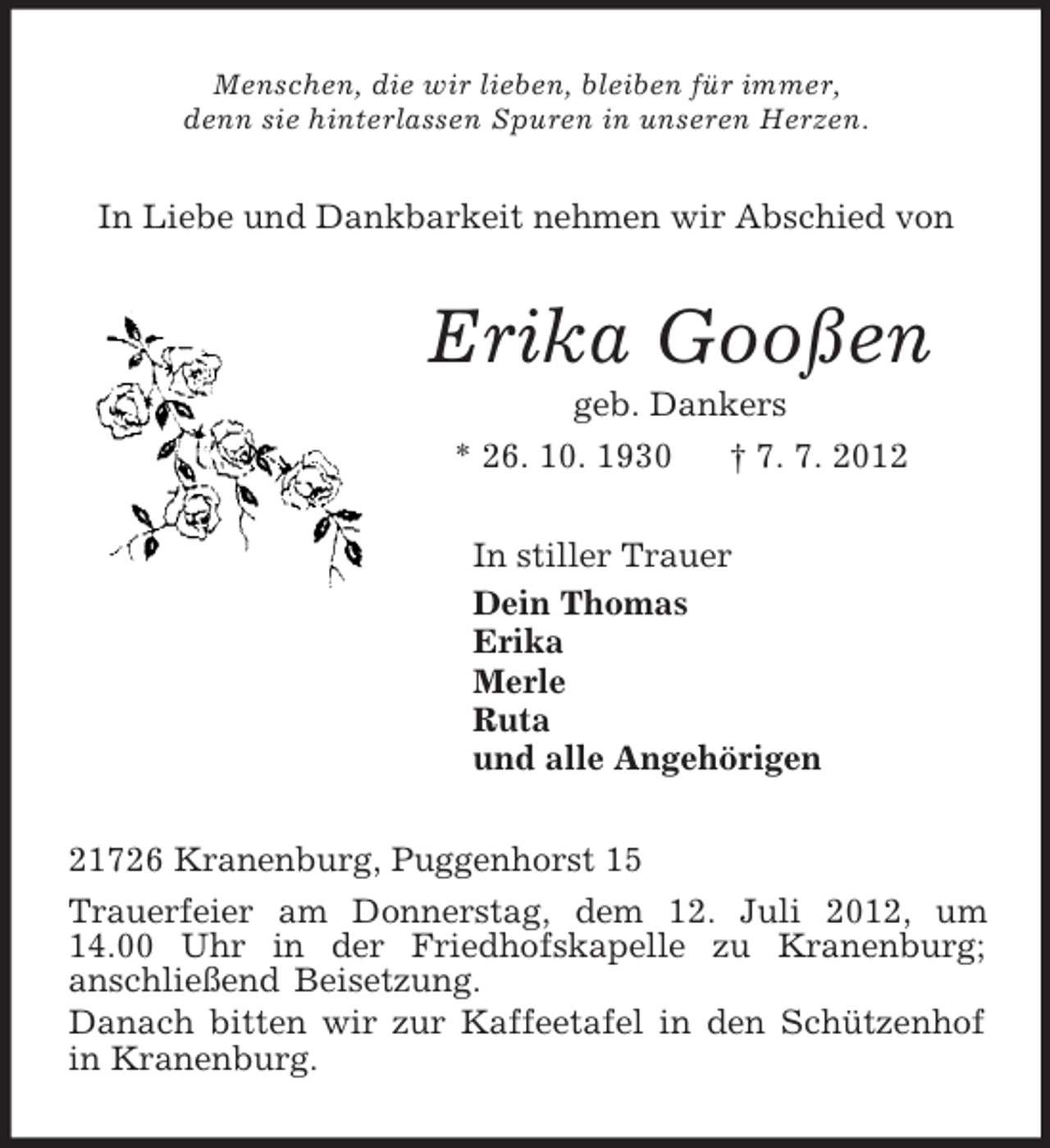 <p>Menschen, die wir lieben, bleiben für immer,<br />denn sie hinterlassen Spuren in unseren Herzen.<br />In Liebe und Dankbarkeit nehmen wir Abschied von<br />Erika Gooßen<br />geb. Dankers<br />* 26. 10. 1930 † 7. 7. 2012<br />In stiller Trauer<br />Dein Thomas<br />Erika<br />Merle<br />Ruta<br />und alle Angehörigen<br />21726 Kranenburg, Puggenhorst 15<br />Trauerfeier am Donnerstag, dem 12. Juli 2012, um<br />14.00 Uhr in der Friedhofskapelle zu Kranenburg;<br />anschließend Beisetzung.<br />Danach bitten wir zur Kaffeetafel in den Schützenhof in Kranenburg.</p>
