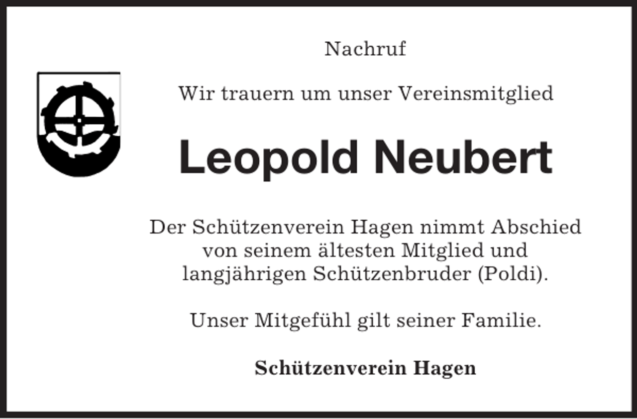 <p>Nachruf<br />Wir trauern um unser Vereinsmitglied<br />Leopold Neubert<br />Der Schützenverein Hagen nimmt Abschied<br />von seinem ältesten Mitglied und<br />langjährigen Schützenbruder (Poldi).</p><p>Unser Mitgefühl gilt seiner Familie.</p><p>Schützenverein Hagen</p>