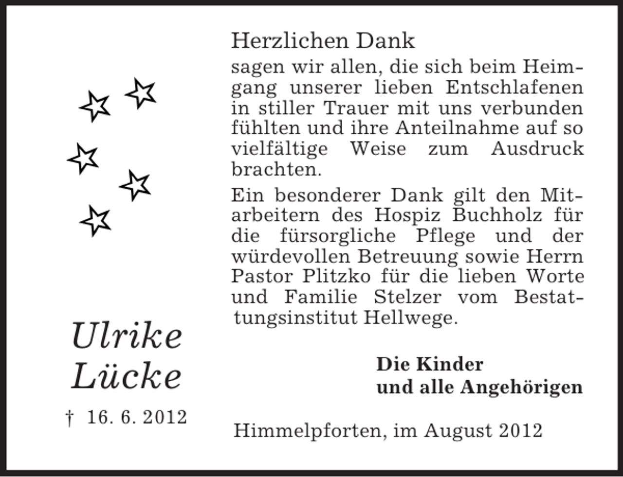 <p>Herzlichen Dank</p>
<p>Ulrike<br />Lücke<br />† 16. 6. 2012</p>
<p>sagen wir allen, die sich beim Heimgang unserer lieben Entschlafenen<br />in stiller Trauer mit uns verbunden<br />fühlten und ihre Anteilnahme auf so<br />vielfältige Weise zum Ausdruck<br />brachten.<br />Ein besonderer Dank gilt den Mitarbeitern des Hospiz Buchholz für<br />die fürsorgliche Pflege und der<br />würdevollen Betreuung sowie Herrn<br />Pastor Plitzko für die lieben Worte<br />und Familie Stelzer vom Bestattungsinstitut Hellwege.<br />Die Kinder<br />und alle Angehörigen<br />Himmelpforten, im August 2012</p>