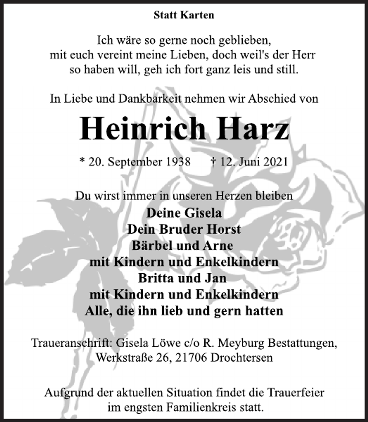 <p>Statt Karten<br />Ich wäre so gerne noch geblieben,<br />mit euch vereint meine Lieben, doch weil's der Herr<br />so haben will, geh ich fort ganz leis und still.<br />In Liebe und Dankbarkeit nehmen wir Abschied von<br />Heinrich Harz<br />* 20. September 1938 † 12. Juni 2021<br />Du wirst immer in unseren Herzen bleiben<br />Deine Gisela<br />Dein Bruder Horst<br />Bärbel und Arne<br />mit Kindern und Enkelkindern<br />Britta und Jan<br />mit Kindern und Enkelkindern<br />Alle, die ihn lieb und gern hatten<br />Traueranschrift: Gisela Löwe c/o R. Meyburg Bestattungen,<br />Werkstraße 26, 21706 Drochtersen<br />Aufgrund der aktuellen Situation findet die Trauerfeier<br />im engsten Familienkreis statt.</p>