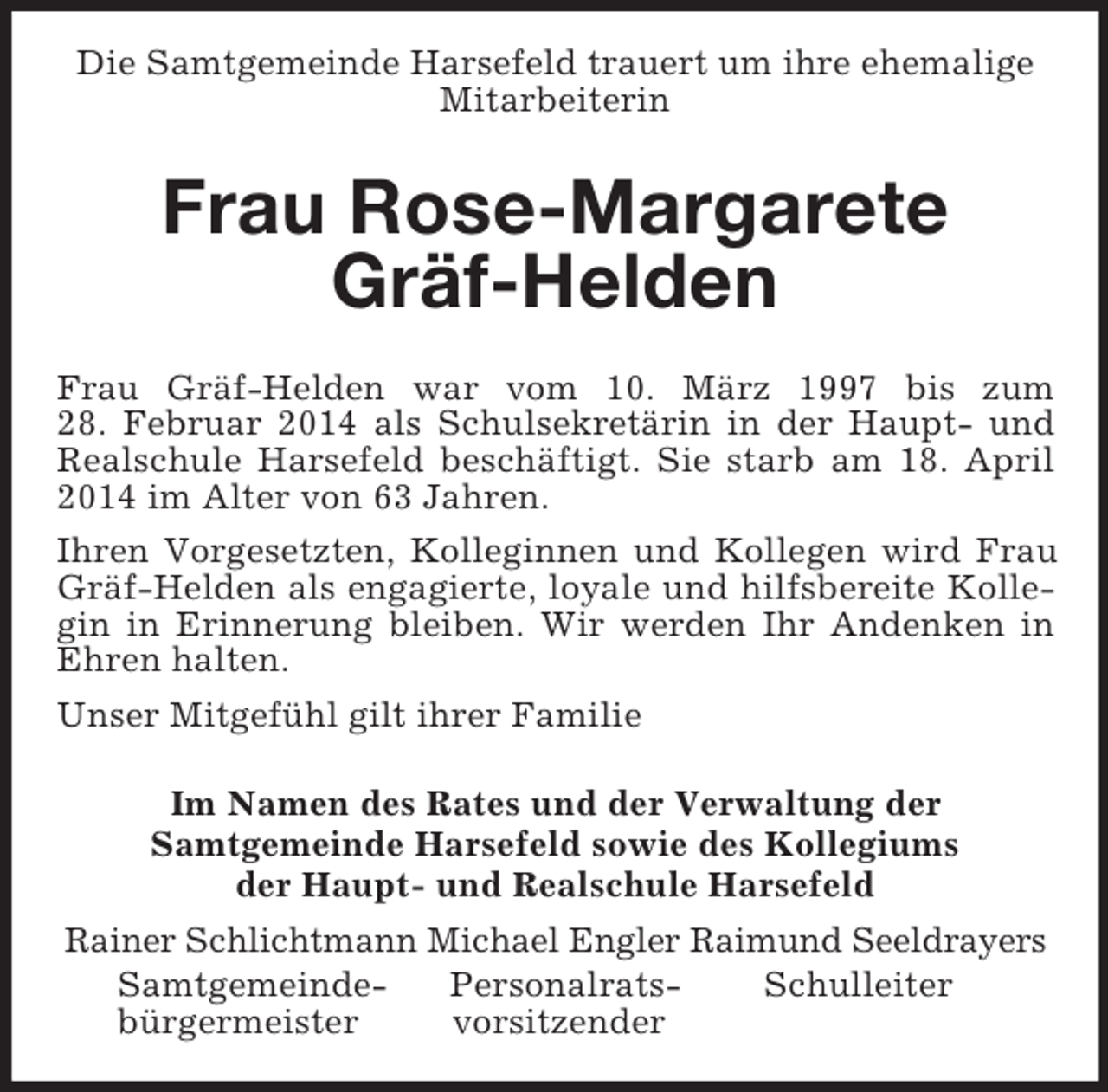 <p>Die Samtgemeinde Harsefeld trauert um ihre ehemalige Mitarbeiterin<br />Frau Rose-Margarete Gräf-Helden<br />Frau Gräf-Helden war vom 10. März 1997 bis zum<br />28. Februar 2014 als Schulsekretärin in der Haupt- und Realschule Harsefeld beschäftigt. Sie starb am 18. April 2014 im Alter von 63 Jahren.<br />Ihren Vorgesetzten, Kolleginnen und Kollegen wird Frau Gräf-Helden als engagierte, loyale und hilfsbereite Kollegin in Erinnerung bleiben. Wir werden Ihr Andenken in Ehren halten.<br />Unser Mitgefühl gilt ihrer Familie<br />Im Namen des Rates und der Verwaltung der<br />Samtgemeinde Harsefeld sowie des Kollegiums<br />der Haupt- und Realschule Harsefeld<br />Rainer Schlichtmann Michael Engler Raimund Seeldrayers<br />Samtgemeinde- Personalrats- Schulleiter<br />bürgermeister vorsitzender</p>
