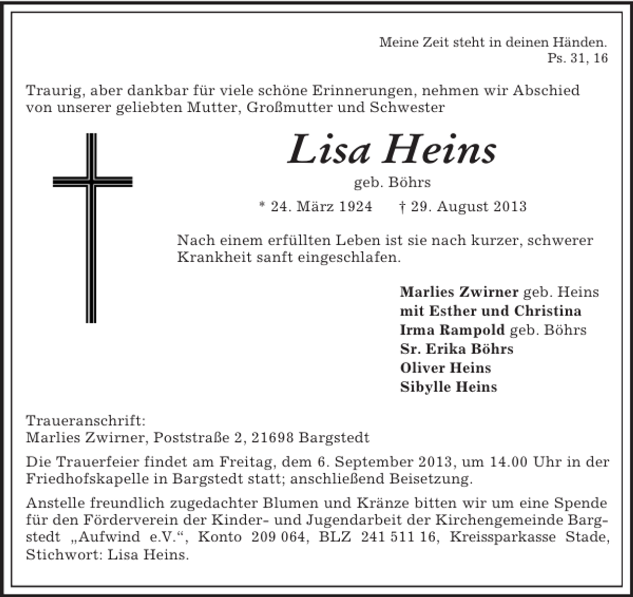 <p>Meine Zeit steht in deinen Händen.<br />Ps. 31, 16<br />Traurig, aber dankbar für viele schöne Erinnerungen, nehmen wir Abschied von unserer geliebten Mutter, Großmutter und Schwester<br />Lisa Heins<br />geb. Böhrs<br />* 24. März 1924 † 29. August 2013<br />Nach einem erfüllten Leben ist sie nach kurzer, schwerer Krankheit sanft eingeschlafen.<br />Marlies Zwirner geb. Heins<br />mit Esther und Christina<br />Irma Rampold geb. Böhrs<br />Sr. Erika Böhrs<br />Oliver Heins<br />Sibylle Heins<br />Traueranschrift:<br />Marlies Zwirner, Poststraße 2, 21698 Bargstedt<br />Die Trauerfeier findet am Freitag, dem 6. September 2013, um 14.00 Uhr in der Friedhofskapelle in Bargstedt statt; anschließend Beisetzung.<br />Anstelle freundlich zugedachter Blumen und Kränze bitten wir um eine Spende für den Förderverein der Kinder- und Jugendarbeit der Kirchengemeinde Bargstedt „Aufwind e.V.“, Konto 209 064, BLZ 241 511 16, Kreissparkasse Stade, Stichwort: Lisa Heins.</p>