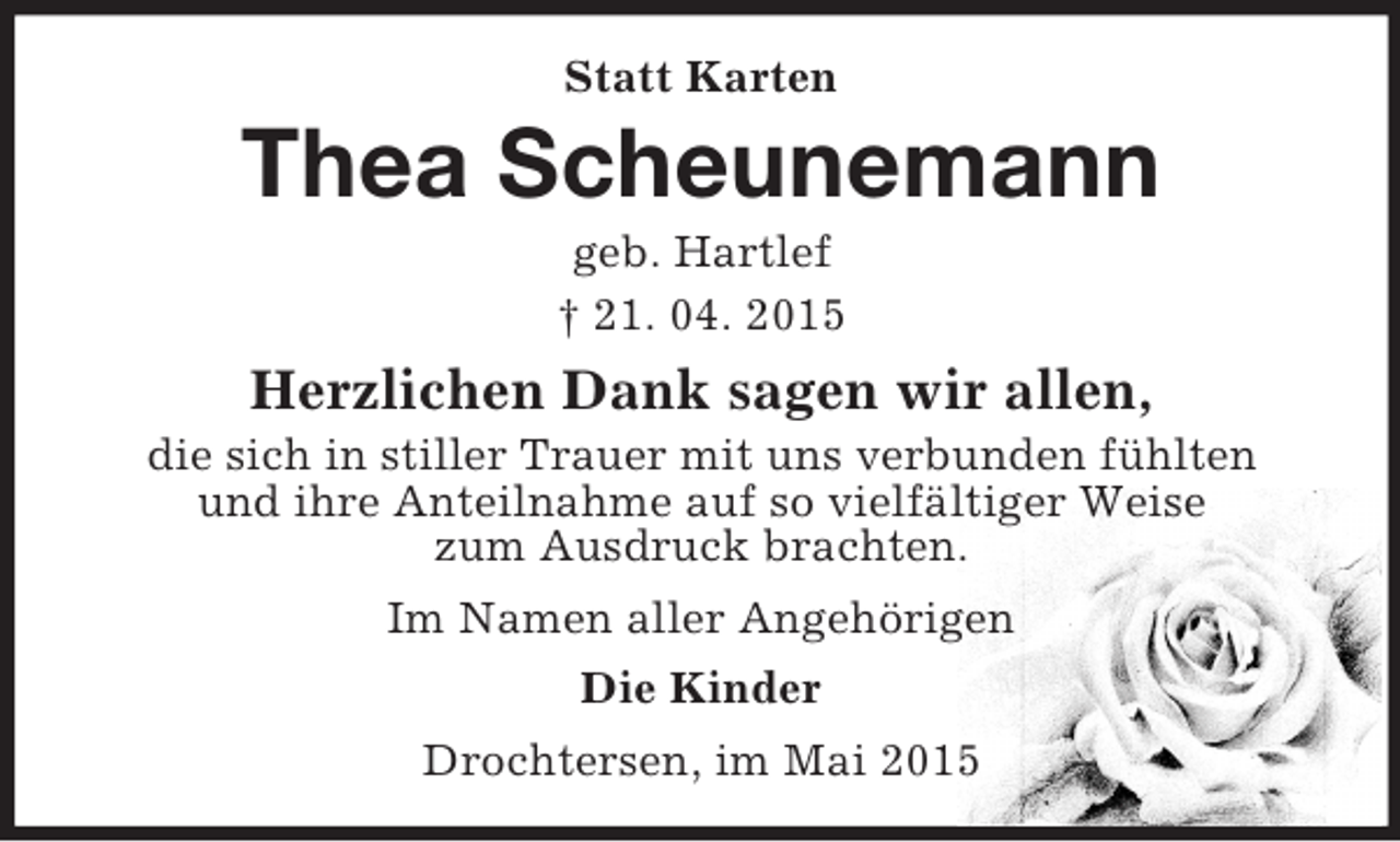 <p>Statt Karten<br />Thea Scheunemann<br />geb. Hartlef<br />† 21. 04. 2015<br />Herzlichen Dank sagen wir allen,<br />die sich in stiller Trauer mit uns verbunden fühlten<br />und ihre Anteilnahme auf so vielfältiger Weise<br />zum Ausdruck brachten.<br />Im Namen aller Angehörigen<br />Die Kinder<br />Drochtersen, im Mai 2015</p>