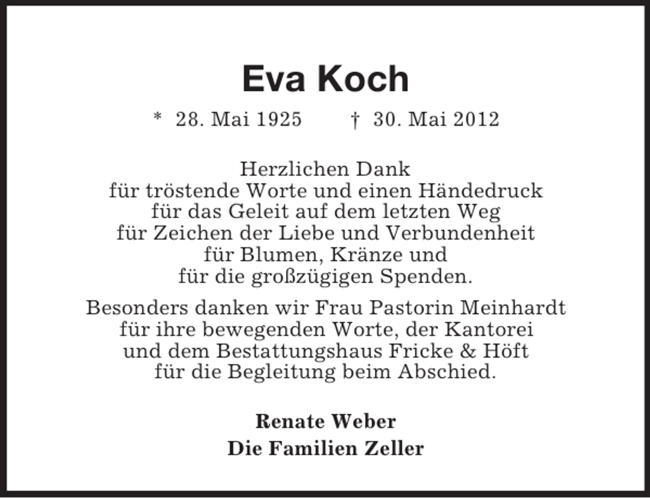 <p>Eva Koch<br />* 28. Mai 1925</p><p>† 30. Mai 2012</p><p>Herzlichen Dank<br />für tröstende Worte und einen Händedruck<br />für das Geleit auf dem letzten Weg<br />für Zeichen der Liebe und Verbundenheit<br />für Blumen, Kränze und<br />für die großzügigen Spenden.<br />Besonders danken wir Frau Pastorin Meinhardt<br />für ihre bewegenden Worte, der Kantorei<br />und dem Bestattungshaus Fricke &amp; Höft<br />für die Begleitung beim Abschied.<br />Renate Weber<br />Die Familien Zeller</p>