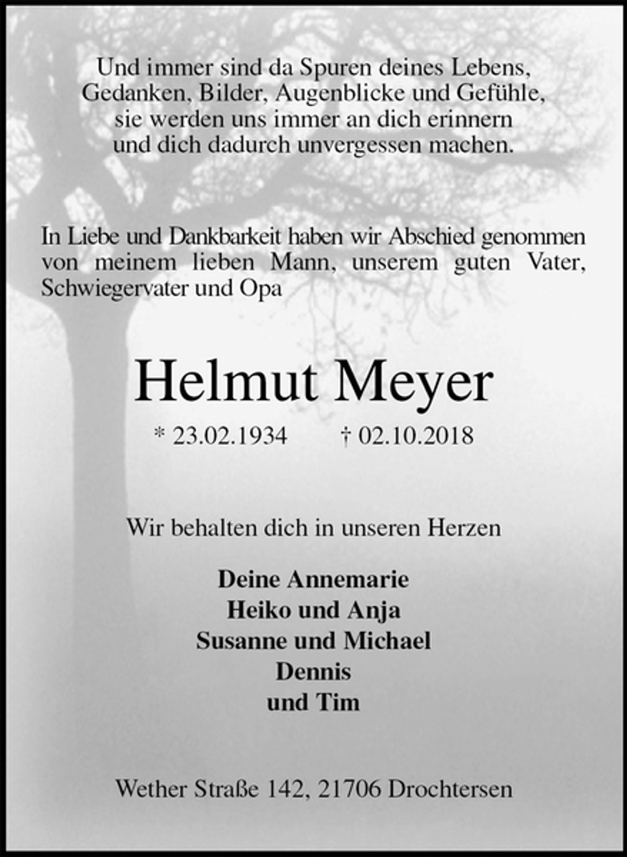 <p>Und immer sind da Spuren deines Lebens,<br />Gedanken, Bilder, Augenblicke und Gefühle,<br />sie werden uns immer an dich erinnern<br />und dich dadurch unvergessen machen.<br />In Liebe und Dankbarkeit haben wir Abschied genommen von meinem lieben Mann, unserem guten Vater,<br />Schwiegervater und Opa<br />Helmut Meyer<br />* 23.02.1934 † 02.10.2018<br />Wir behalten dich in unseren Herzen</p><p>Deine Annemarie<br />Heiko und Anja<br />Susanne und Michael<br />Dennis<br />und Tim<br />Wether Straße 142, 21706 Drochtersen</p>
