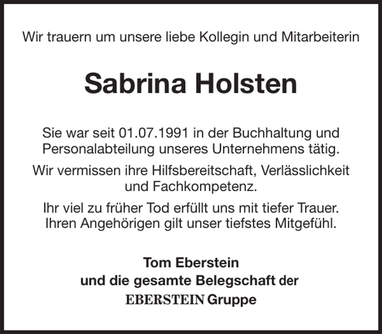<p>Wir trauern um unsere liebe Kollegin und Mitarbeiterin<br />Sabrina Holsten<br />Sie war seit 01.07.1991 in der Buchhaltung und<br />Personalabteilung unseres Unternehmens tätig.<br />Wir vermissen ihre Hilfsbereitschaft, Verlässlichkeit<br />und Fachkompetenz.<br />Ihr viel zu früher Tod erfüllt uns mit tiefer Trauer.<br />Ihren Angehörigen gilt unser tiefstes Mitgefühl.<br />Tom Eberstein<br />und die gesamte Belegschaft der<br />EBERSTEIN Gruppe</p>