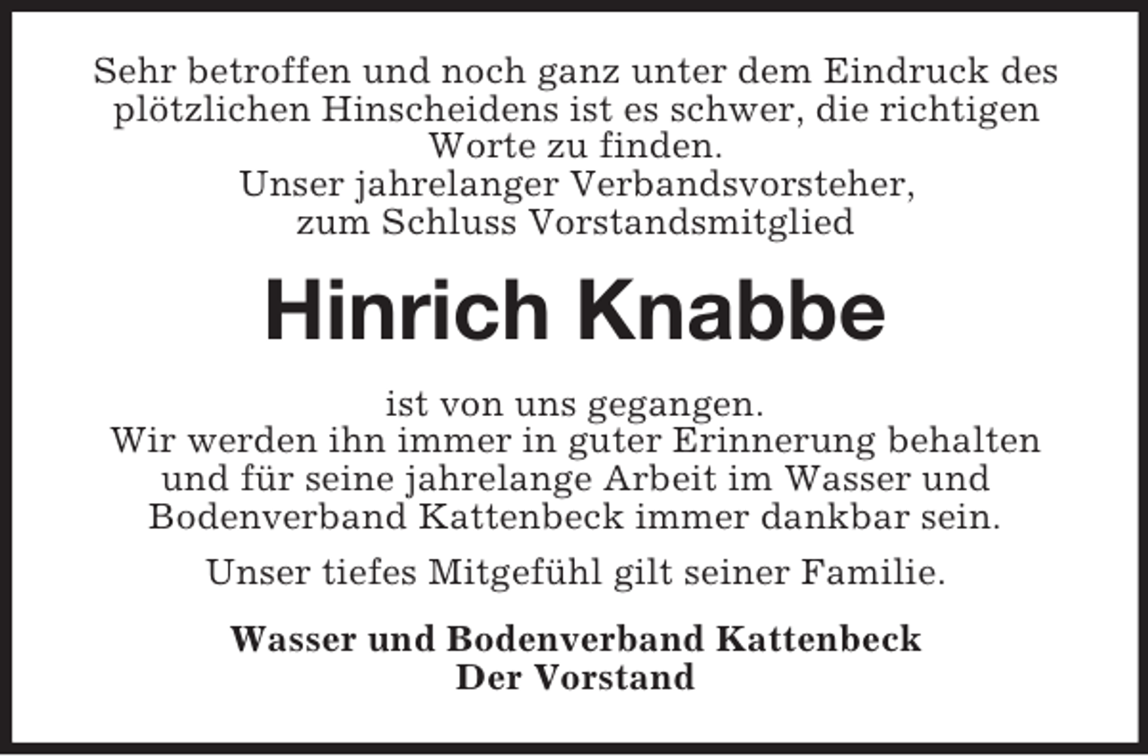 <p>Sehr betroffen und noch ganz unter dem Eindruck des<br />plötzlichen Hinscheidens ist es schwer, die richtigen<br />Worte zu finden.<br />Unser jahrelanger Verbandsvorsteher,<br />zum Schluss Vorstandsmitglied<br />Hinrich Knabbe<br />ist von uns gegangen.<br />Wir werden ihn immer in guter Erinnerung behalten<br />und für seine jahrelange Arbeit im Wasser und<br />Bodenverband Kattenbeck immer dankbar sein.<br />Unser tiefes Mitgefühl gilt seiner Familie.<br />Wasser und Bodenverband Kattenbeck<br />Der Vorstand</p>