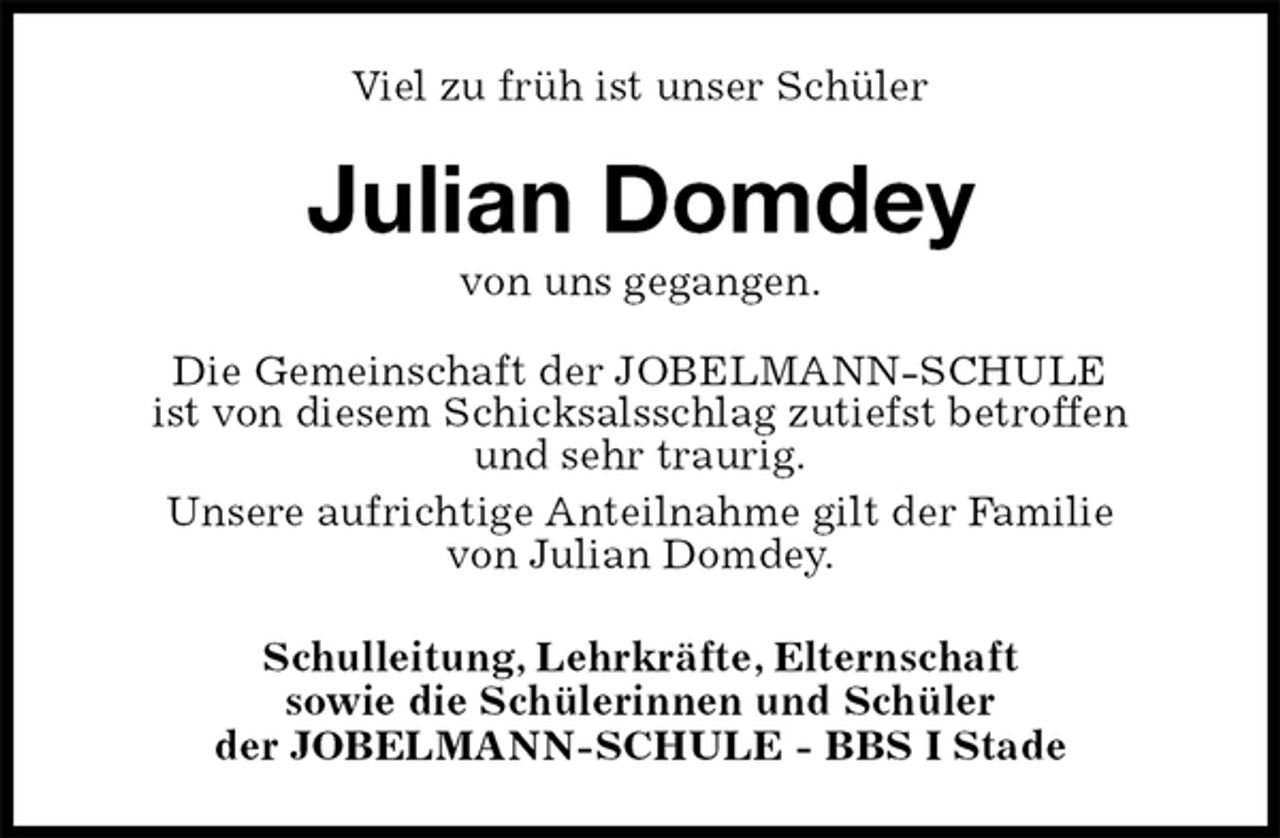 <p>Viel zu früh ist unser Schüler<br />Julian Domdey<br />von uns gegangen.<br />Die Gemeinschaft der JOBELMANN-SCHULE<br />ist von diesem Schicksalsschlag zutiefst betroffen<br />und sehr traurig.<br />Unsere aufrichtige Anteilnahme gilt der Familie<br />von Julian Domdey.<br />Schulleitung, Lehrkräfte, Elternschaft<br />sowie die Schülerinnen und Schüler<br />der JOBELMANN-SCHULE - BBS I Stade</p>