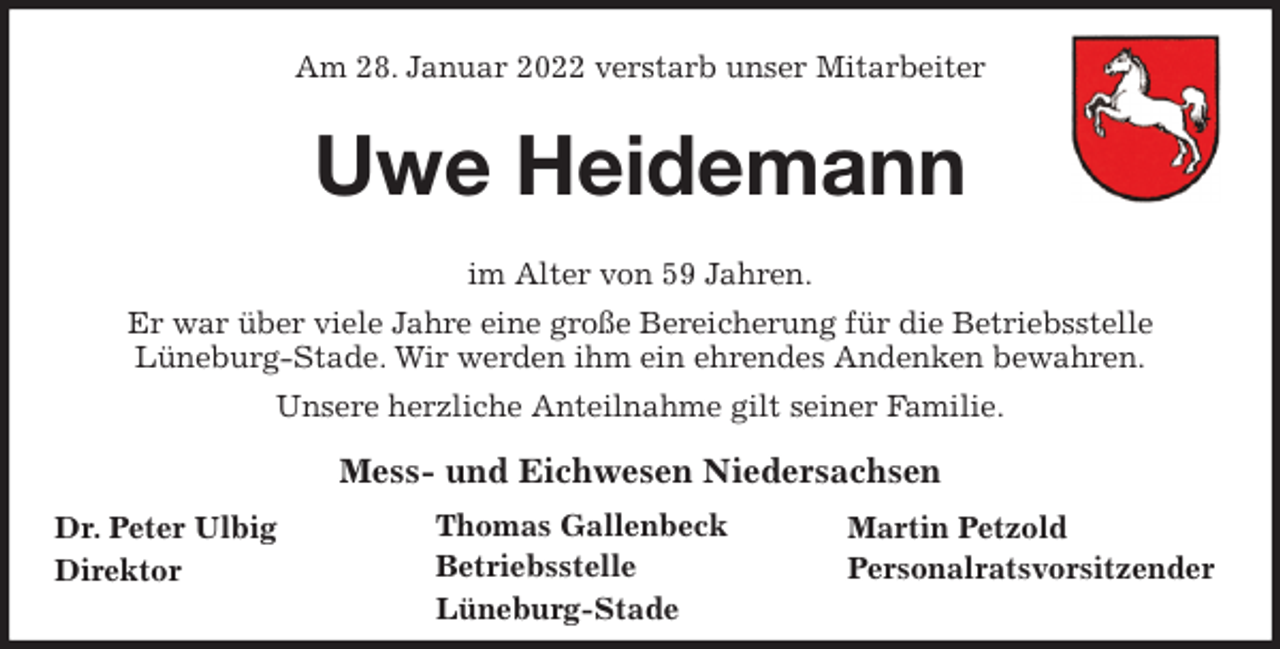 <p>Am 28. Januar 2022 verstarb unser Mitarbeiter<br />Uwe Heidemann<br />im Alter von 59 Jahren.<br />Er war über viele Jahre eine große Bereicherung für die Betriebsstelle<br />Lüneburg-Stade. Wir werden ihm ein ehrendes Andenken bewahren.<br />Unsere herzliche Anteilnahme gilt seiner Familie.<br />Mess- und Eichwesen Niedersachsen</p>
<p>Dr. Peter Ulbig<br />Direktor<br />Thomas Gallenbeck<br />Betriebsstelle<br />Lüneburg-Stade<br />Martin Petzold<br />Personalratsvorsitzender</p>