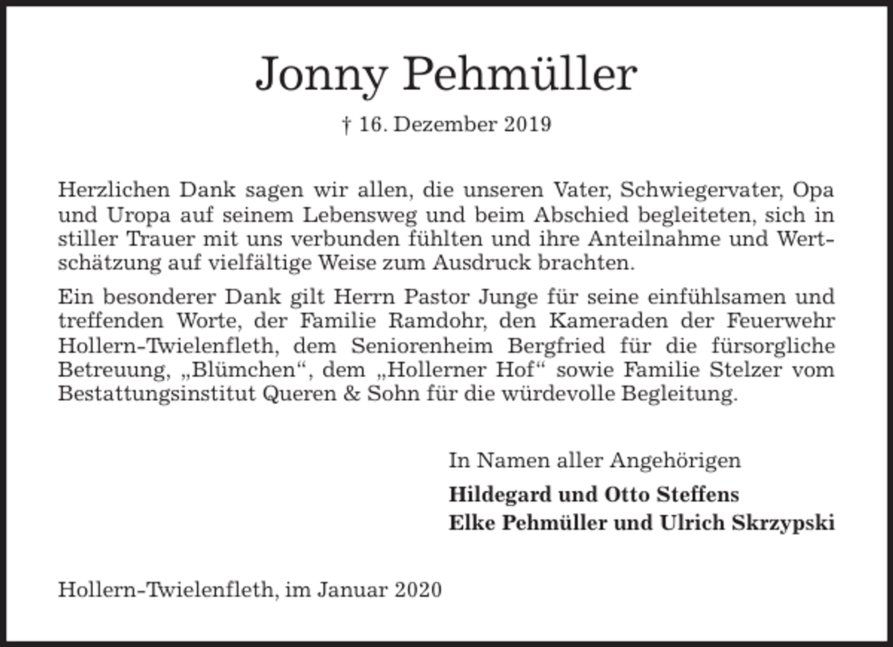 <p>Jonny Pehmüller<br />† 16. Dezember 2019<br />Herzlichen Dank sagen wir allen, die unseren Vater, Schwiegervater, Opa<br />und Uropa auf seinem Lebensweg und beim Abschied begleiteten, sich in<br />stiller Trauer mit uns verbunden fühlten und ihre Anteilnahme und Wert-<br />schätzung auf vielfältige Weise zum Ausdruck brachten.<br />Ein besonderer Dank gilt Herrn Pastor Junge für seine einfühlsamen und<br />treffenden Worte, der Familie Ramdohr, den Kameraden der Feuerwehr<br />Hollern-Twielenfleth, dem Seniorenheim Bergfried für die fürsorgliche<br />Betreuung, „Blümchen“, dem „Hollerner Hof“ sowie Familie Stelzer vom<br />Bestattungsinstitut Queren &amp; Sohn für die würdevolle Begleitung.<br />In Namen aller Angehörigen<br />Hildegard und Otto Steffens<br />Elke Pehmüller und Ulrich Skrzypski<br />Hollern-Twielenfleth, im Januar 2020</p>