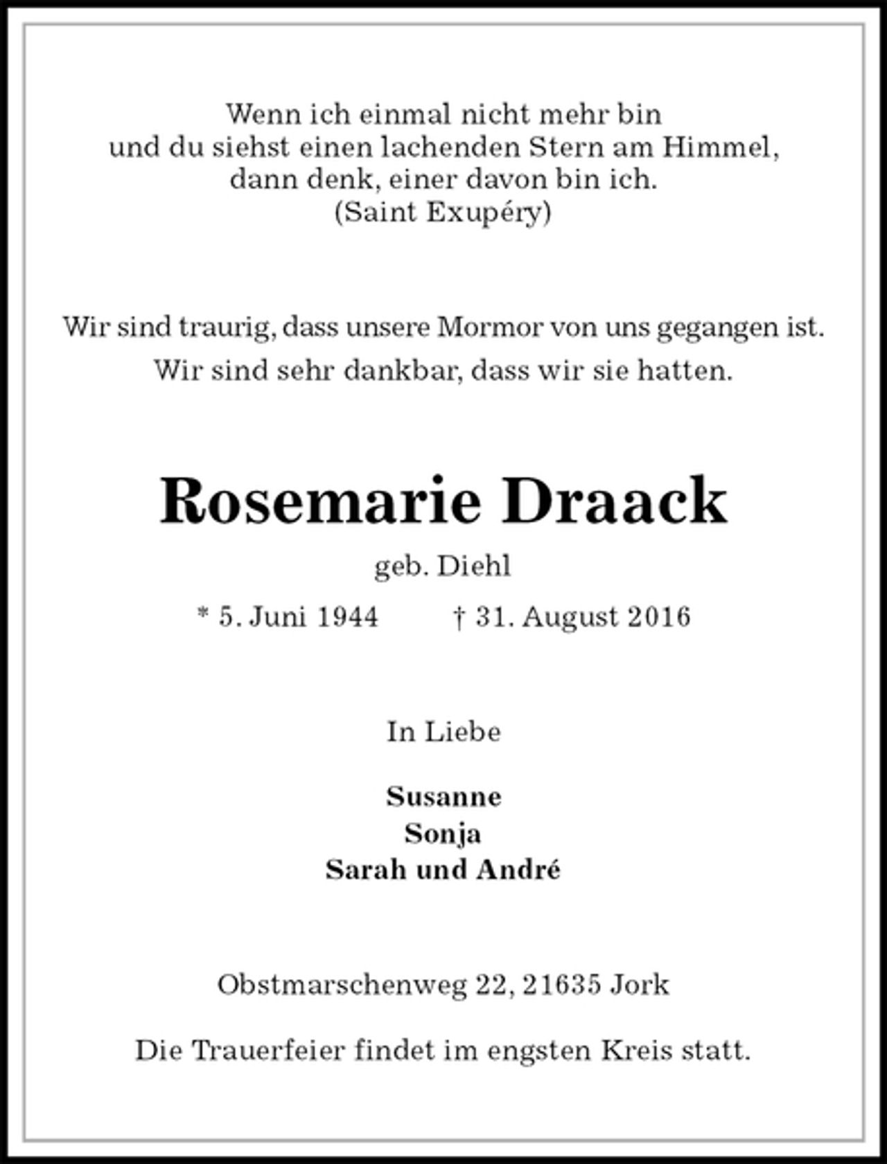 <p>Wenn ich einmal nicht mehr bin<br />und du siehst einen lachenden Stern am Himmel,<br />dann denk, einer davon bin ich.<br />(Saint Exupéry)<br />Wir sind traurig, dass unsere Mormor von uns gegangen ist.<br />Wir sind sehr dankbar, dass wir sie hatten.<br />Rosemarie Draack<br />geb. Diehl<br />* 5. Juni 1944 † 31. August 2016<br />In Liebe<br />Susanne<br />Sonja<br />Sarah und André<br />Obstmarschenweg 22, 21635 Jork<br />Die Trauerfeier findet im engsten Kreis statt.</p>