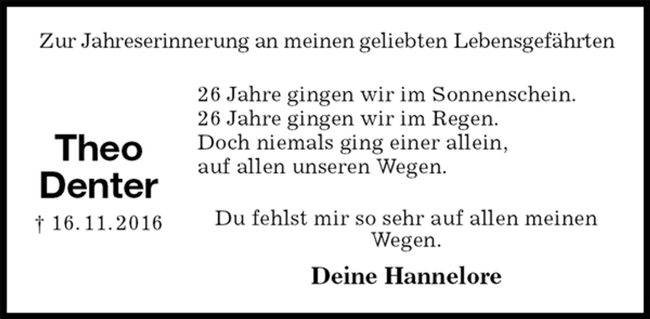 <p>Zur Jahreserinnerung an meinen geliebten Lebensgefährten<br />26 Jahre gingen wir im Sonnenschein.<br />26 Jahre gingen wir im Regen.<br />Doch niemals ging einer allein,<br />auf allen unseren Wegen.<br />Du fehlst mir so sehr auf allen meinen Wegen.<br />Deine Hannelore</p>
<p>Theo<br />Denter<br />† 16. 11. 2016</p>