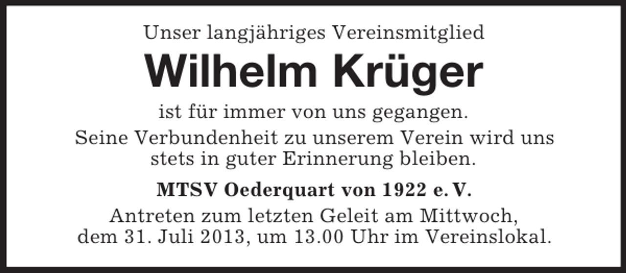 <p>Unser langjähriges Vereinsmitglied</p><p>Wilhelm Krüger<br />ist für immer von uns gegangen.<br />Seine Verbundenheit zu unserem Verein wird uns<br />stets in guter Erinnerung bleiben.<br />MTSV Oederquart von 1922 e. V.<br />Antreten zum letzten Geleit am Mittwoch,<br />dem 31. Juli 2013, um 13.00 Uhr im Vereinslokal.</p>