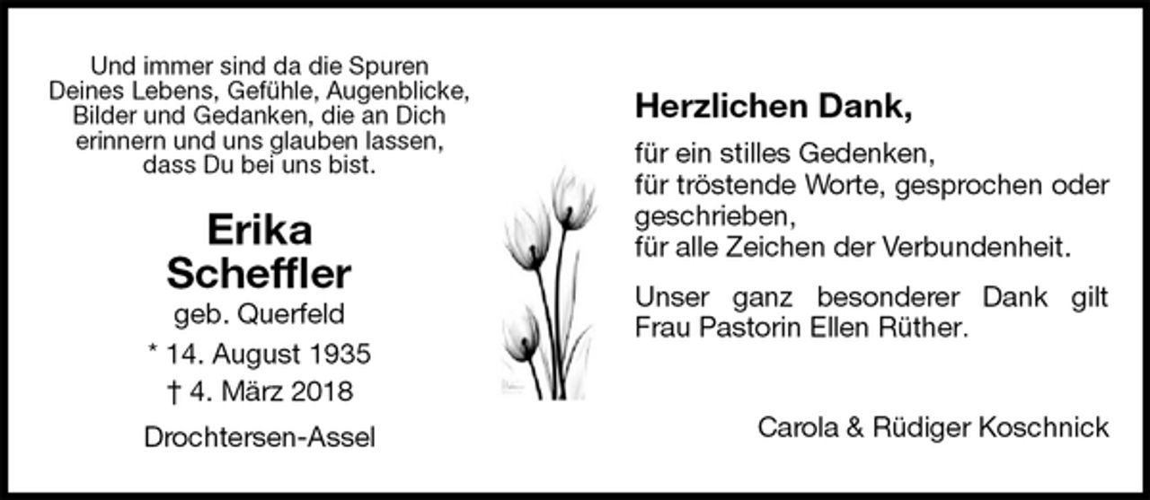 <p>Herzlichen Dank,<br />für ein stilles Gedenken,<br />für tröstende Worte, gesprochen oder geschrieben,<br />für alle Zeichen der Verbundenheit.<br />Unser ganz besonderer Dank gilt Frau Pastorin Ellen Rüther.<br />Carola &amp; Rüdiger Koschnick<br />Erika<br />Scheffler<br />geb. Querfeld<br />* 14. August 1935<br />† 4. März 2018<br />Drochtersen-Assel<br />Und immer sind da die Spuren<br />Deines Lebens, Gefühle, Augenblicke, Bilder und Gedanken, die an Dich<br />erinnern und uns glauben lassen,<br />dass Du bei uns bist.</p>