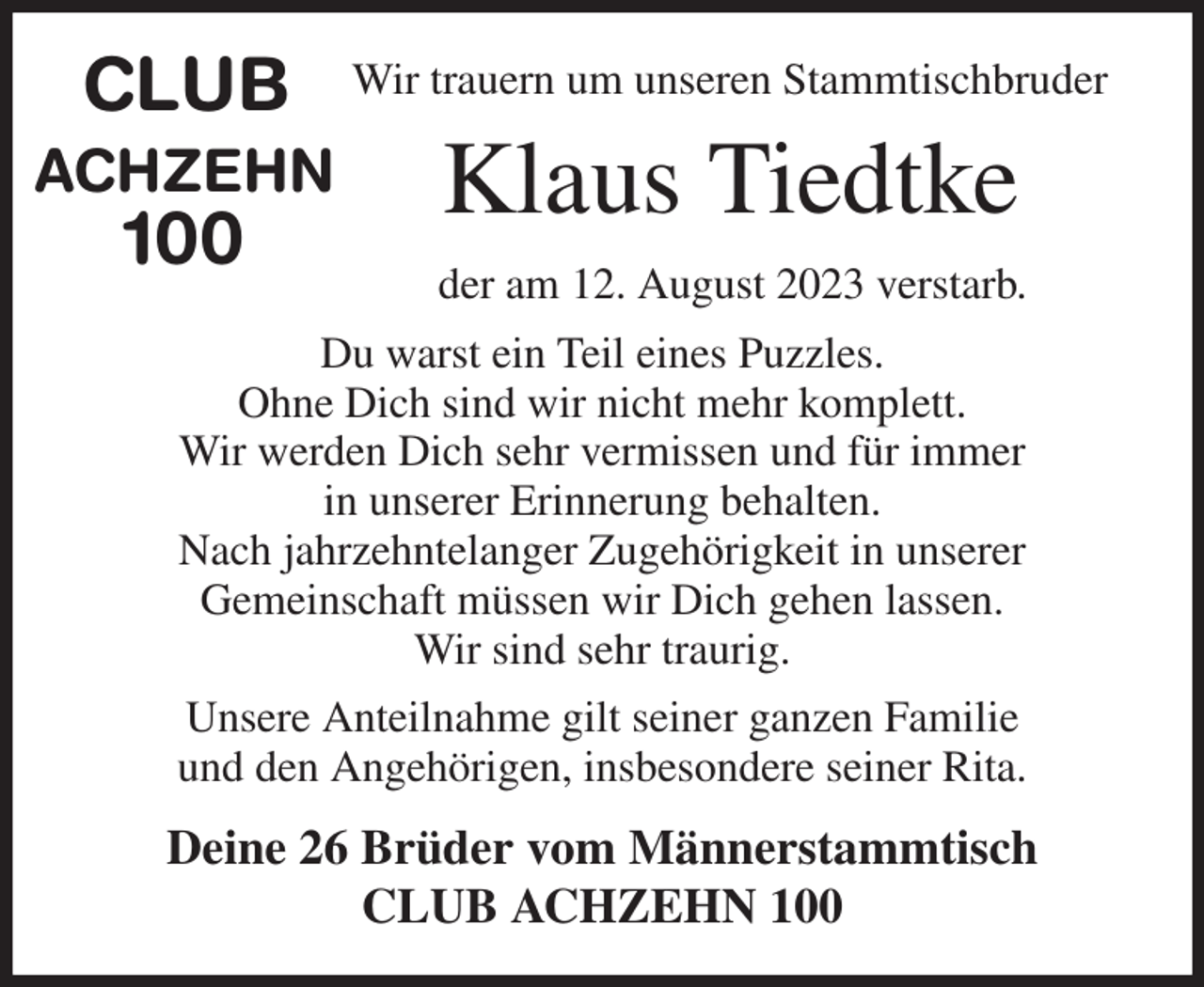 <p>Wir trauern um unseren Stammtischbruder<br />Klaus Tiedtke<br />der am 12. August 2023 verstarb.<br />Du warst ein Teil eines Puzzles.<br />Ohne Dich sind wir nicht mehr komplett.<br />Wir werden Dich sehr vermissen und für immer<br />in unserer Erinnerung behalten.<br />Nach jahrzehntelanger Zugehörigkeit in unserer<br />Gemeinschaft müssen wir Dich gehen lassen.<br />Wir sind sehr traurig.<br />Unsere Anteilnahme gilt seiner ganzen Familie<br />und den Angehörigen, insbesondere seiner Rita.<br />Deine 26 Brüder vom Männerstammtisch<br />CLUB ACHZEHN 100<br />CLUB<br />ACHZEHN<br />100</p>