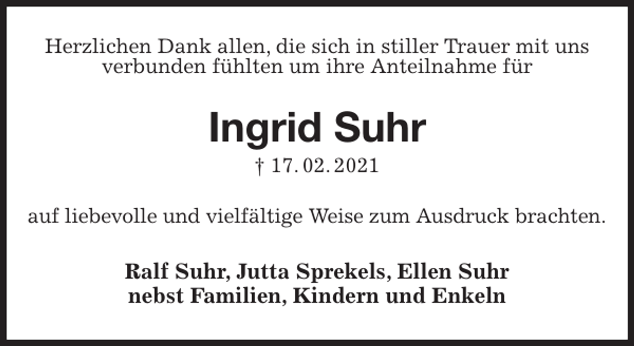 <p>Herzlichen Dank allen, die sich in stiller Trauer mit uns<br />verbunden fühlten um ihre Anteilnahme für<br />Ingrid Suhr<br />† 17. 02. 2021<br />auf liebevolle und vielfältige Weise zum Ausdruck brachten.<br />Ralf Suhr, Jutta Sprekels, Ellen Suhr<br />nebst Familien, Kindern und Enkeln</p>