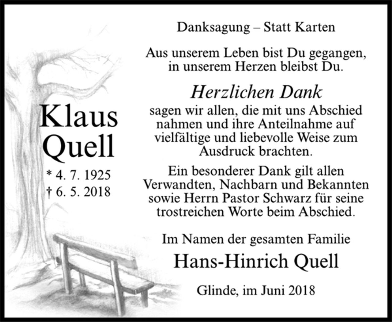 <p>Klaus<br />Quell<br />* 4. 7. 1925<br />† 6. 5. 2018<br />Danksagung – Statt Karten<br />Aus unserem Leben bist Du gegangen,<br />in unserem Herzen bleibst Du.<br />Herzlichen Dank<br />sagen wir allen, die mit uns Abschied<br />nahmen und ihre Anteilnahme auf<br />vielfältige und liebevolle Weise zum<br />Ausdruck brachten.<br />Ein besonderer Dank gilt allen<br />Verwandten, Nachbarn und Bekannten<br />sowie Herrn Pastor Schwarz für seine<br />trostreichen Worte beim Abschied.<br />Im Namen der gesamten Familie<br />Hans-Hinrich Quell<br />Glinde, im Juni 2018</p>
