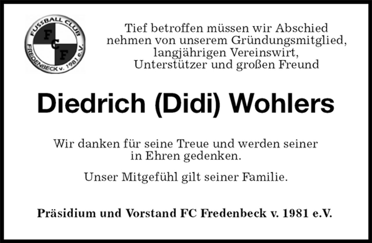 <p>Tief betroffen müssen wir Abschied<br />nehmen von unserem Gründungsmitglied, langjährigen Vereinswirt,<br />Unterstützer und großen Freund<br />Diedrich (Didi) Wohlers<br />Wir danken für seine Treue und werden seiner<br />in Ehren gedenken.<br />Unser Mitgefühl gilt seiner Familie.<br />Präsidium und Vorstand FC Fredenbeck v. 1981 e.V.</p>