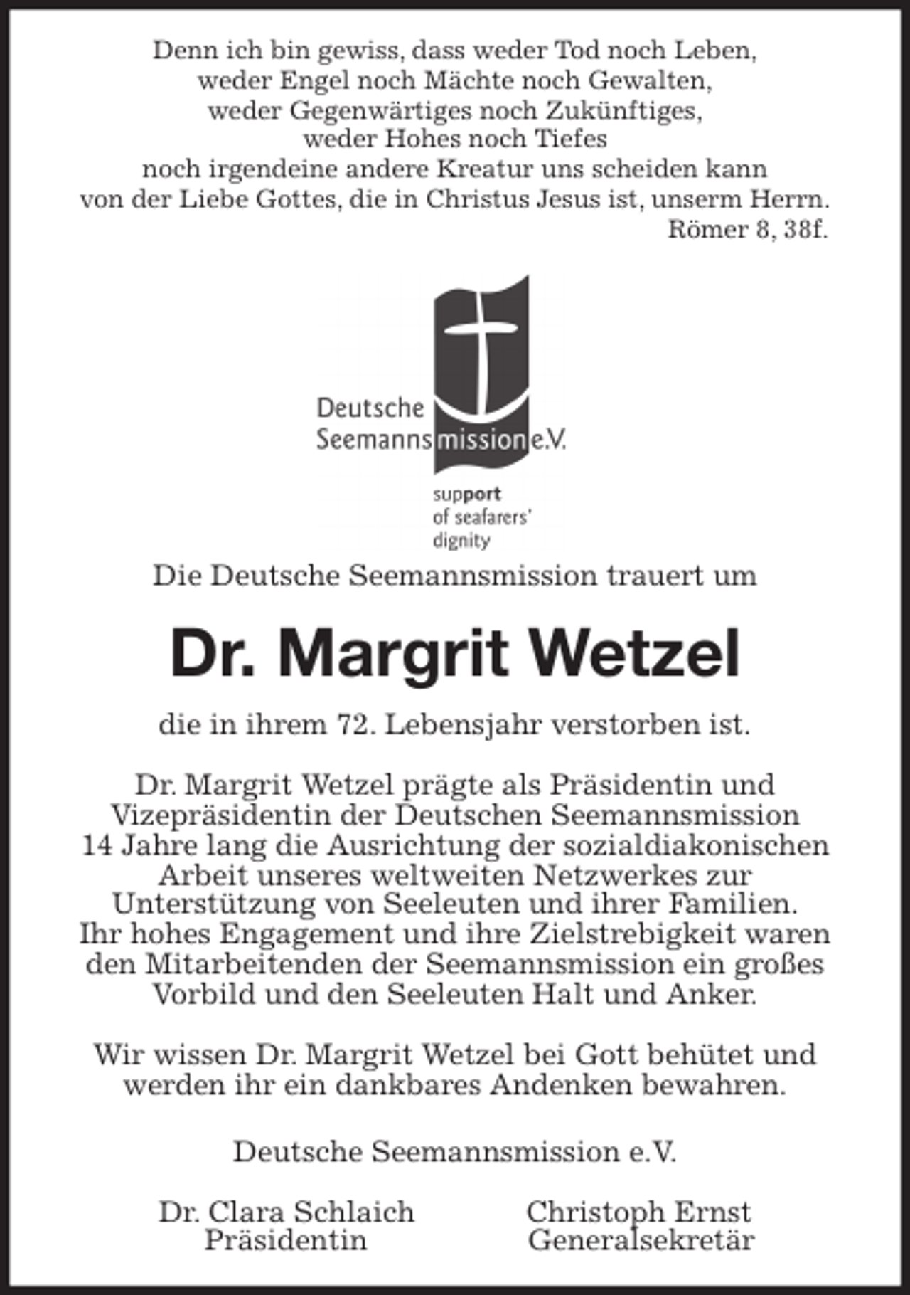 <p>Denn ich bin gewiss, dass weder Tod noch Leben,<br />weder Engel noch Mächte noch Gewalten,<br />weder Gegenwärtiges noch Zukünftiges,<br />weder Hohes noch Tiefes<br />noch irgendeine andere Kreatur uns scheiden kann<br />von der Liebe Gottes, die in Christus Jesus ist, unserm Herrn.<br />Römer 8, 38f.<br />Die Deutsche Seemannsmission trauert um<br />Dr. Margrit Wetzel<br />die in ihrem 72. Lebensjahr verstorben ist.</p>
<p>Dr. Margrit Wetzel prägte als Präsidentin und<br />Vizepräsidentin der Deutschen Seemannsmission<br />14 Jahre lang die Ausrichtung der sozialdiakonischen Arbeit unseres weltweiten Netzwerkes zur<br />Unterstützung von Seeleuten und ihrer Familien.<br />Ihr hohes Engagement und ihre Zielstrebigkeit waren den Mitarbeitenden der Seemannsmission ein großes Vorbild und den Seeleuten Halt und Anker.</p>
<p>Wir wissen Dr. Margrit Wetzel bei Gott behütet und werden ihr ein dankbares Andenken bewahren.</p>
<p>Deutsche Seemannsmission e.V.</p>
<p>Dr. Clara Schlaich Christoph Ernst<br />Präsidentin Generalsekretär</p>