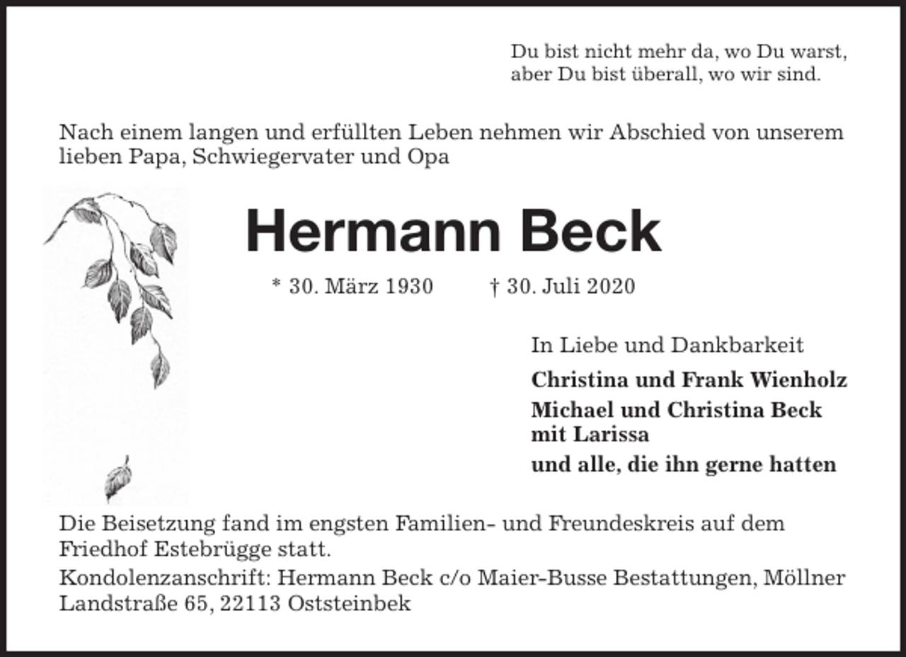 <p>Du bist nicht mehr da, wo Du warst,<br />aber Du bist überall, wo wir sind.<br />Nach einem langen und erfüllten Leben nehmen wir Abschied von unserem lieben Papa, Schwiegervater und Opa<br />Hermann Beck<br />* 30. März 1930 † 30. Juli 2020<br />In Liebe und Dankbarkeit<br />Christina und Frank Wienholz<br />Michael und Christina Beck<br />mit Larissa<br />und alle, die ihn gerne hatten<br />Die Beisetzung fand im engsten Familien- und Freundeskreis auf dem Friedhof Estebrügge statt.<br />Kondolenzanschrift: Hermann Beck c/o Maier-Busse Bestattungen, Möllner Landstraße 65, 22113 Oststeinbek</p>