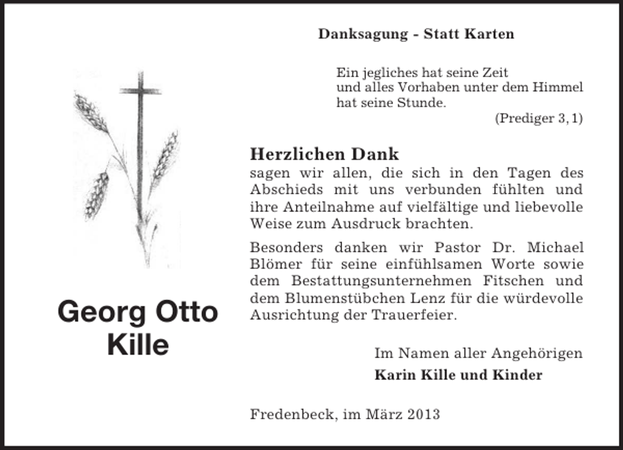 <p>Danksagung - Statt Karten<br />Ein jegliches hat seine Zeit<br />und alles Vorhaben unter dem Himmel<br />hat seine Stunde.<br />(Prediger 3, 1)</p><p>Herzlichen Dank<br />sagen wir allen, die sich in den Tagen des<br />Abschieds mit uns verbunden fühlten und<br />ihre Anteilnahme auf vielfältige und liebevolle<br />Weise zum Ausdruck brachten.</p><p>Georg Otto<br />Kille</p><p>Besonders danken wir Pastor Dr. Michael<br />Blömer für seine einfühlsamen Worte sowie<br />dem Bestattungsunternehmen Fitschen und<br />dem Blumenstübchen Lenz für die würdevolle<br />Ausrichtung der Trauerfeier.<br />Im Namen aller Angehörigen<br />Karin Kille und Kinder<br />Fredenbeck, im März 2013</p>