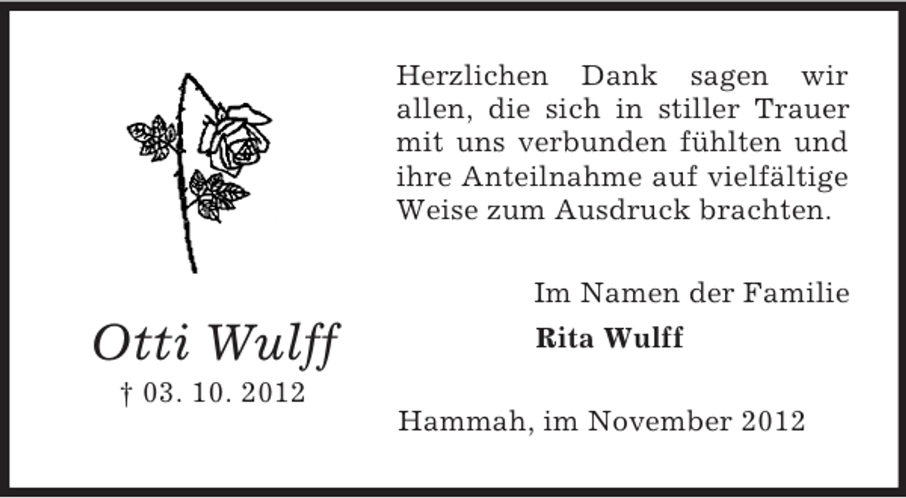 <p>Herzlichen Dank sagen wir<br />allen, die sich in stiller Trauer<br />mit uns verbunden fühlten und<br />ihre Anteilnahme auf vielfältige<br />Weise zum Ausdruck brachten.<br />Im Namen der Familie</p><p>Otti Wulff<br />† 03. 10. 2012</p><p>Rita Wulff<br />Hammah, im November 2012</p>
