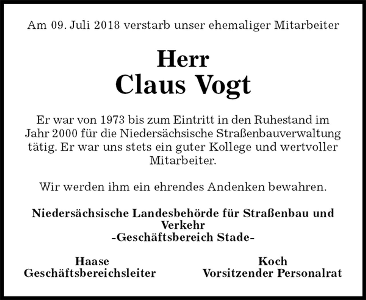 <p>Am 09. Juli 2018 verstarb unser ehemaliger Mitarbeiter<br />Herr<br />Claus Vogt<br />Er war von 1973 bis zum Eintritt in den Ruhestand im Jahr 2000 für die Niedersächsische Straßenbauverwaltung tätig. Er war uns stets ein guter Kollege und wertvoller Mitarbeiter.<br />Wir werden ihm ein ehrendes Andenken bewahren.<br />Niedersächsische Landesbehörde für Straßenbau und Verkehr<br />-Geschäftsbereich Stade-</p>
<p>Haase Koch<br />Geschäftsbereichsleiter Vorsitzender Personalrat</p>