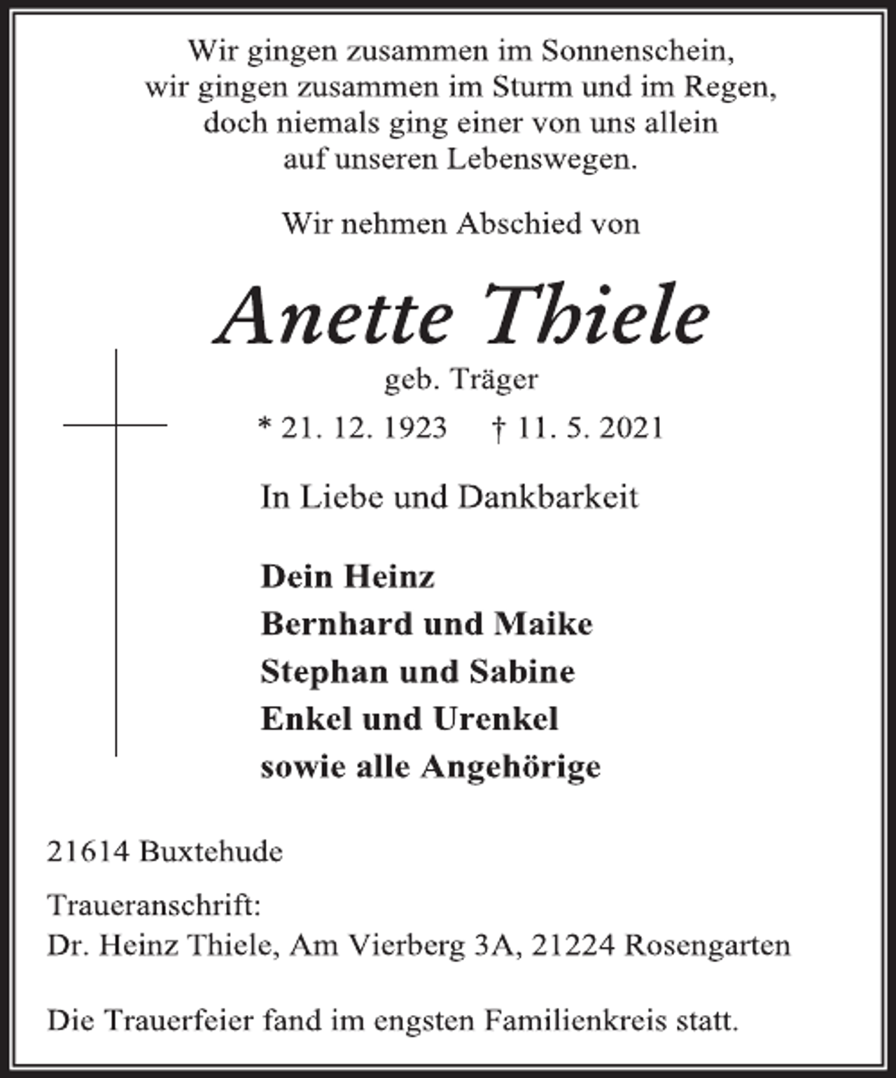 <p>Wir gingen zusammen im Sonnenschein,<br />wir gingen zusammen im Sturm und im Regen,<br />doch niemals ging einer von uns allein<br />auf unseren Lebenswegen.<br />Wir nehmen Abschied von<br />Anette Thiele<br />geb. Träger<br />* 21. 12. 1923 † 11. 5. 2021<br />In Liebe und Dankbarkeit<br />Dein Heinz<br />Bernhard und Maike<br />Stephan und Sabine<br />Enkel und Urenkel<br />sowie alle Angehörige<br />21614 Buxtehude<br />Traueranschrift:<br />Dr. Heinz Thiele, Am Vierberg 3A, 21224 Rosengarten<br />Die Trauerfeier fand im engsten Familienkreis statt.</p>