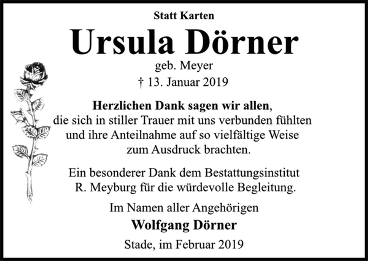 <p>Statt Karten<br />Ursula Dörner<br />geb. Meyer<br />† 13. Januar 2019<br />Herzlichen Dank sagen wir allen,<br />die sich in stiller Trauer mit uns verbunden fühlten<br />und ihre Anteilnahme auf so vielfältige Weise<br />zum Ausdruck brachten.<br />Ein besonderer Dank dem Bestattungsinstitut<br />R. Meyburg für die würdevolle Begleitung.<br />Im Namen aller Angehörigen<br />Wolfgang Dörner<br />Stade, im Februar 2019</p>