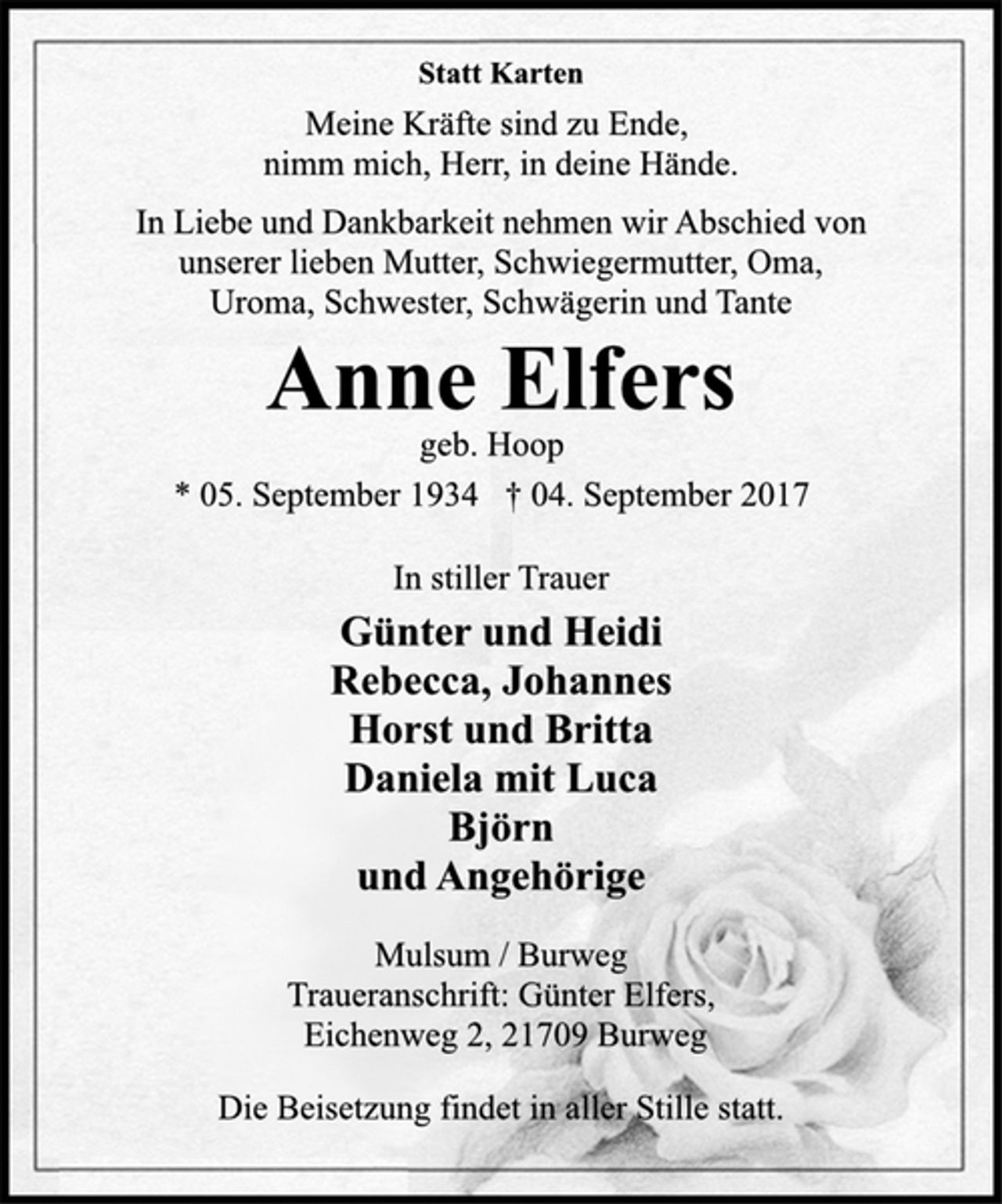 <p>Statt Karten<br />Meine Kräfte sind zu Ende,<br />nimm mich, Herr, in deine Hände.<br />In Liebe und Dankbarkeit nehmen wir Abschied von<br />unserer lieben Mutter, Schwiegermutter, Oma,<br />Uroma, Schwester, Schwägerin und Tante<br />Anne Elfers<br />geb. Hoop<br />* 05. September 1934 † 04. September 2017<br />In stiller Trauer<br />Günter und Heidi<br />Rebecca, Johannes<br />Horst und Britta<br />Daniela mit Luca<br />Björn<br />und Angehörige<br />Mulsum / Burweg<br />Traueranschrift: Günter Elfers,<br />Eichenweg 2, 21709 Burweg<br />Die Beisetzung findet in aller Stille statt.</p>