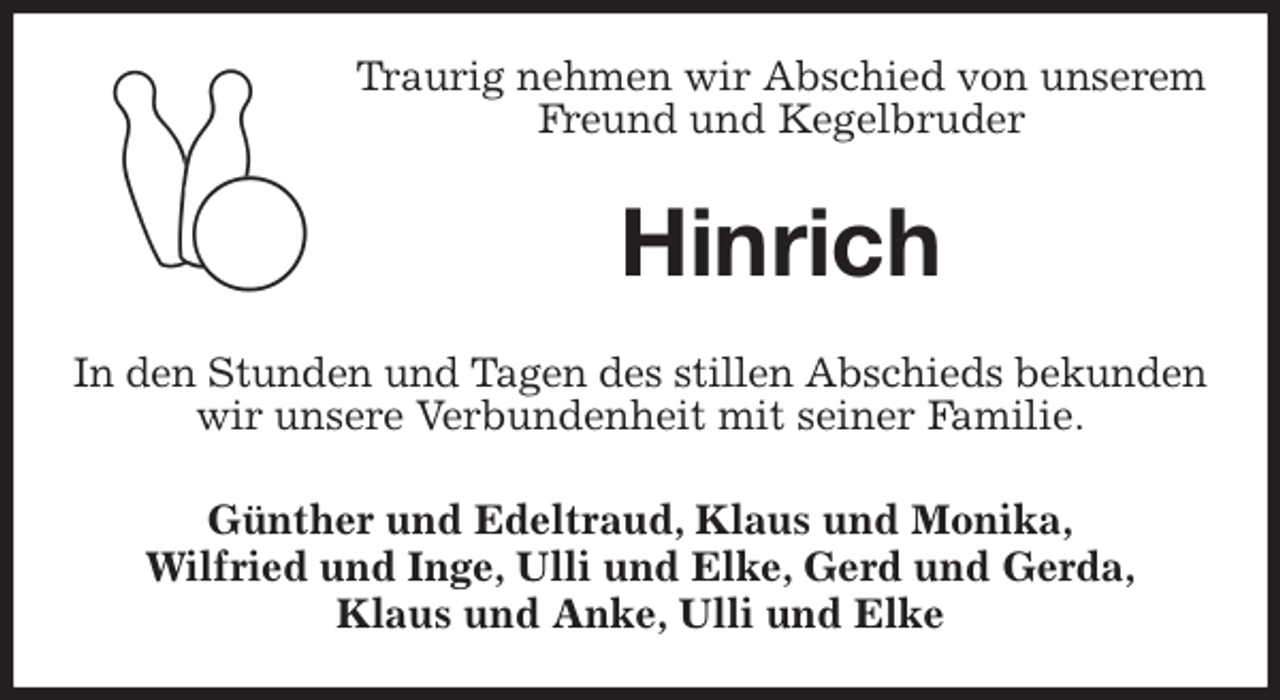<p>Traurig nehmen wir Abschied von unserem Freund und Kegelbruder<br />Hinrich<br />In den Stunden und Tagen des stillen Abschieds bekunden<br />wir unsere Verbundenheit mit seiner Familie.<br />Günther und Edeltraud, Klaus und Monika,<br />Wilfried und Inge, Ulli und Elke, Gerd und Gerda,<br />Klaus und Anke, Ulli und Elke</p>