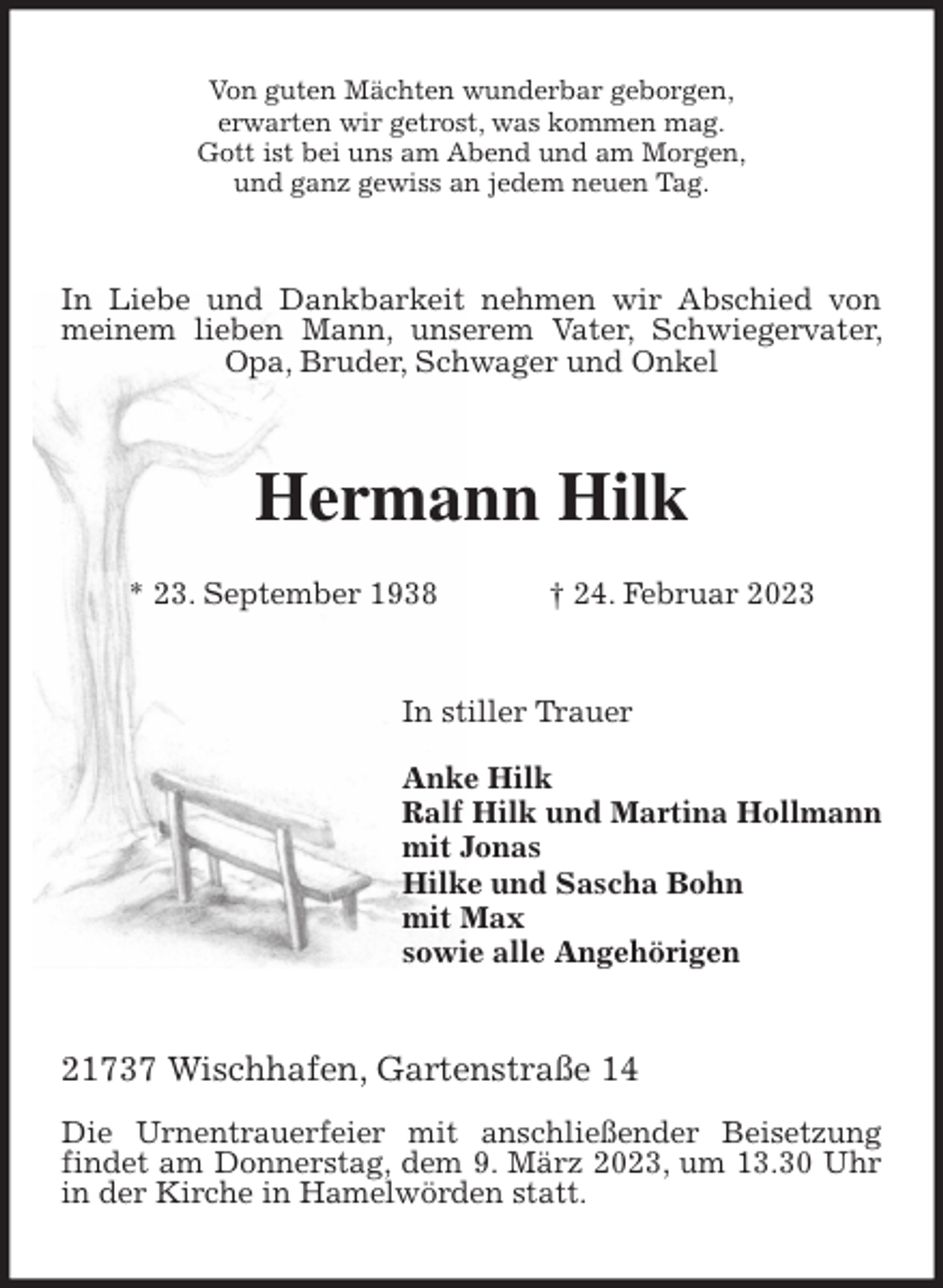 <p>Von guten Mächten wunderbar geborgen,<br />erwarten wir getrost, was kommen mag.<br />Gott ist bei uns am Abend und am Morgen,<br />und ganz gewiss an jedem neuen Tag.<br />In Liebe und Dankbarkeit nehmen wir Abschied von meinem lieben Mann, unserem Vater, Schwiegervater, Opa, Bruder, Schwager und Onkel<br />Hermann Hilk</p><p>* 23. September 1938 † 24. Februar 2023<br />In stiller Trauer</p><p>Anke Hilk<br />Ralf Hilk und Martina Hollmann<br />mit Jonas<br />Hilke und Sascha Bohn<br />mit Max<br />sowie alle Angehörigen<br />21737 Wischhafen, Gartenstraße 14</p><p>Die Urnentrauerfeier mit anschließender Beisetzung findet am Donnerstag, dem 9. März 2023, um 13.30 Uhr in der Kirche in Hamelwörden statt.</p>