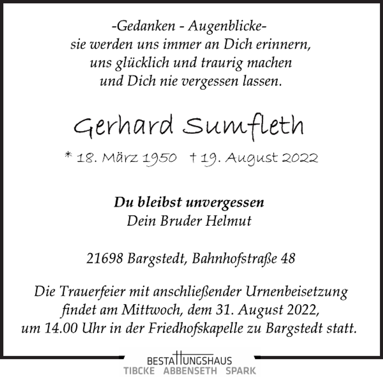 <p>-Gedanken - Augenblickesie werden uns immer an Dich erinnern,<br />uns glücklich und traurig machen<br />und Dich nie vergessen lassen.<br />Gerhard Sumfleth<br />* 18. März 1950 † 19. August 2022<br />Du bleibst unvergessen<br />Dein Bruder Helmut<br />21698 Bargstedt, Bahnhofstraße 48<br />Die Trauerfeier mit anschließender Urnenbeisetzung<br />findet am Mittwoch, dem 31. August 2022,<br />um 14.00 Uhr in der Friedhofskapelle zu Bargstedt statt.</p>