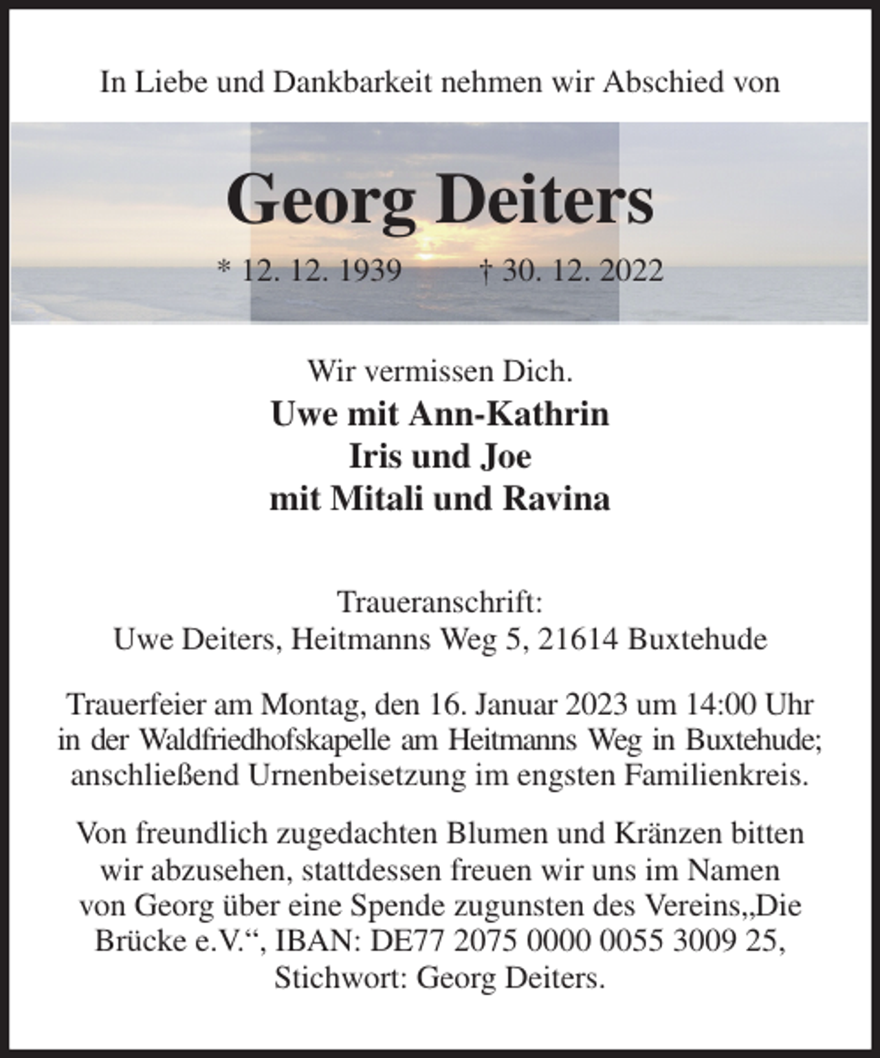 <p>In Liebe und Dankbarkeit nehmen wir Abschied von<br />Georg Deiters<br />* 12. 12. 1939 † 30. 12. 2022<br />Wir vermissen Dich.<br />Uwe mit Ann-Kathrin<br />Iris und Joe<br />mit Mitali und Ravina<br />Traueranschrift:<br />Uwe Deiters, Heitmanns Weg 5, 21614 Buxtehude<br />Trauerfeier am Montag, den 16. Januar 2023 um 14:00 Uhr in der Waldfriedhofskapelle am Heitmanns Weg in Buxtehude;<br />anschließend Urnenbeisetzung im engsten Familienkreis.<br />Von freundlich zugedachten Blumen und Kränzen bitten wir abzusehen, stattdessen freuen wir uns im Namen<br />von Georg über eine Spende zugunsten des Vereins„Die Brücke e.V.“, IBAN: DE77 2075 0000 0055 3009 25, Stichwort: Georg Deiters.</p>