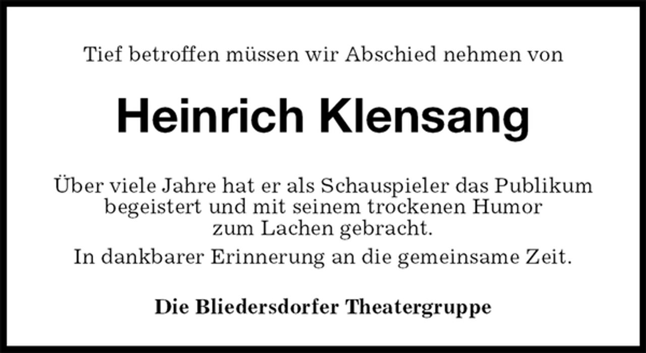 <p>Tief betroffen müssen wir Abschied nehmen von<br />Heinrich Klensang<br />Die Bliedersdorfer Theatergruppe<br />Über viele Jahre hat er als Schauspieler das Publikum begeistert und mit seinem trockenen Humor<br />zum Lachen gebracht.<br />In dankbarer Erinnerung an die gemeinsame Zeit.</p>