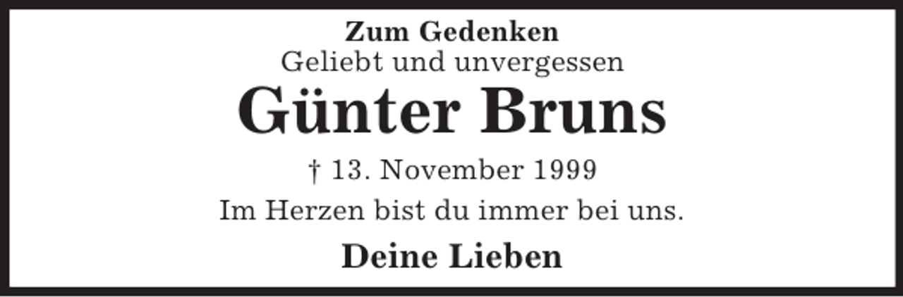 <p>Zum Gedenken<br />Geliebt und unvergessen<br />Günter Bruns<br />† 13. November 1999<br />Im Herzen bist du immer bei uns.<br />Deine Lieben</p>