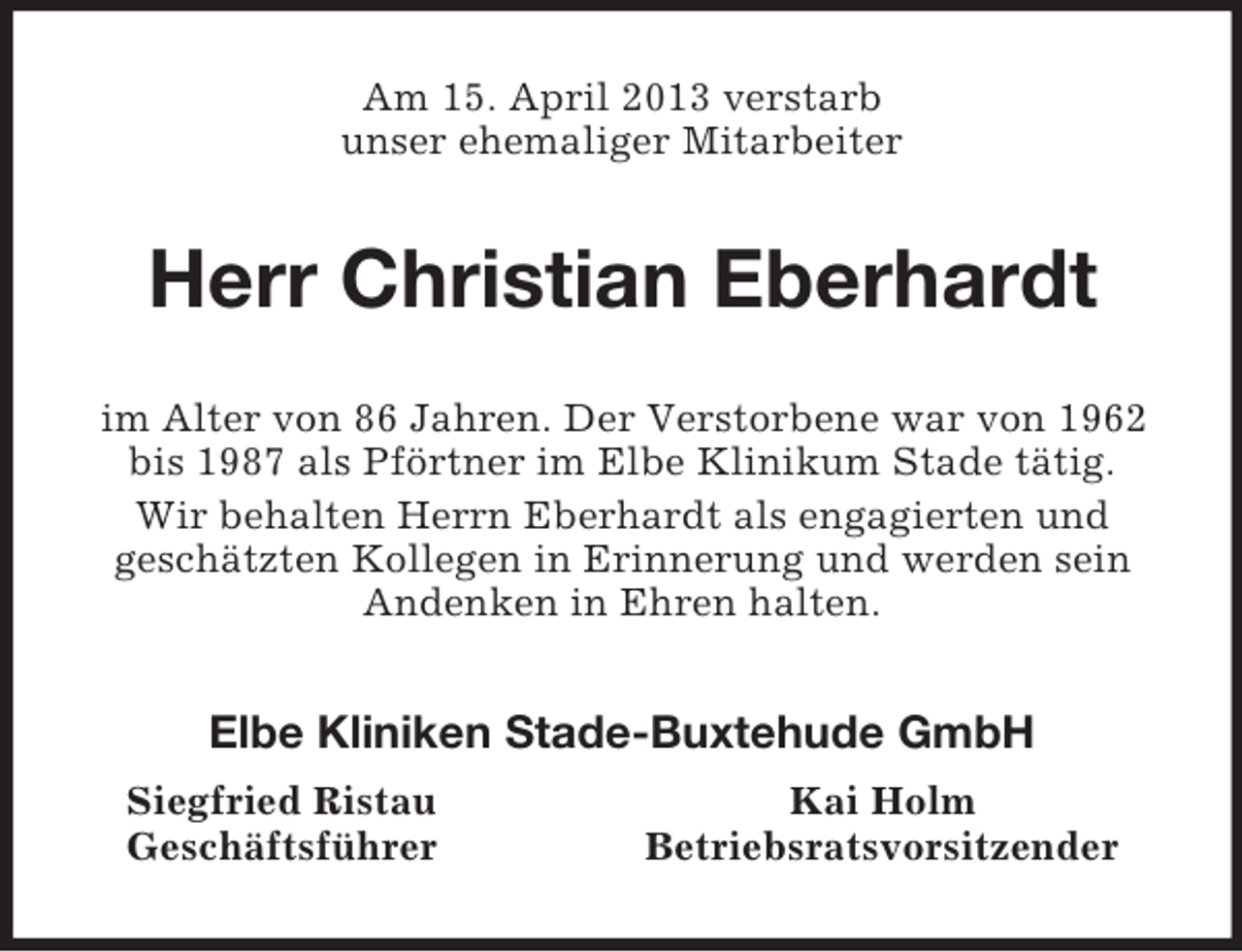 <p>Am 15. April 2013 verstarb<br />unser ehemaliger Mitarbeiter<br />Herr Christian Eberhardt<br />im Alter von 86 Jahren. Der Verstorbene war von 1962 bis 1987 als Pförtner im Elbe Klinikum Stade tätig.<br />Wir behalten Herrn Eberhardt als engagierten und<br />geschätzten Kollegen in Erinnerung und werden sein Andenken in Ehren halten.<br />Elbe Kliniken Stade-Buxtehude GmbH<br />Siegfried Ristau Kai Holm<br />Geschäftsführer Betriebsratsvorsitzender</p>
