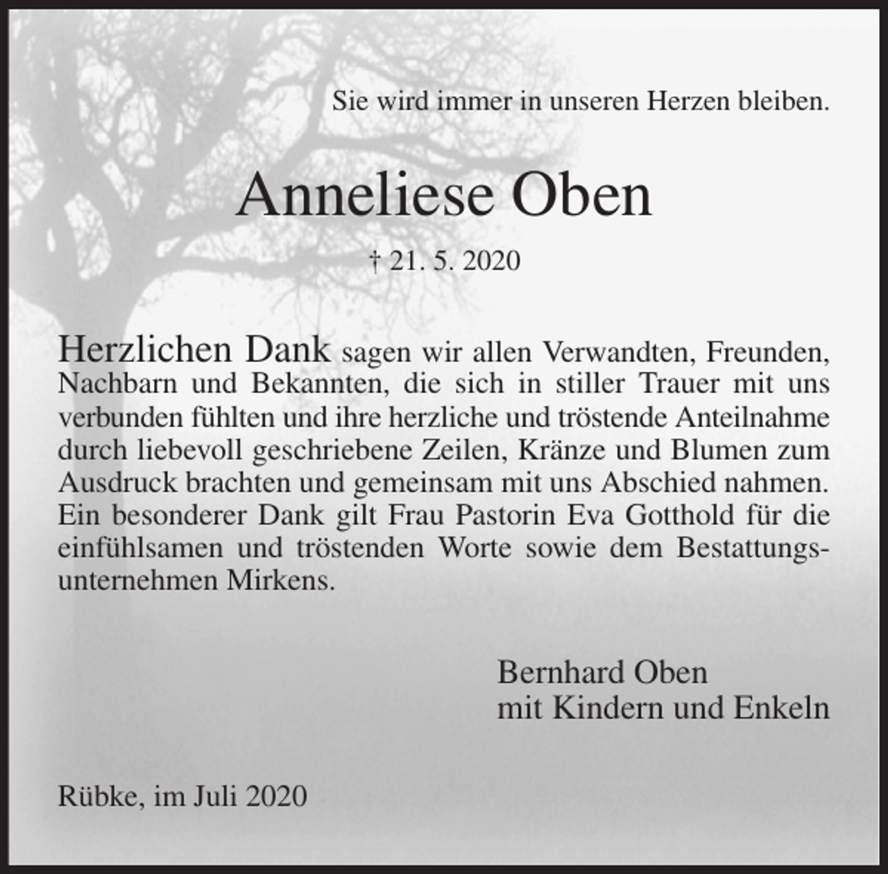 <p>Sie wird immer in unseren Herzen bleiben.<br />Anneliese Oben<br />† 21. 5. 2020<br />Herzlichen Dank sagen wir allen Verwandten, Freunden, Nachbarn und Bekannten, die sich in stiller Trauer mit uns verbunden fühlten und ihre herzliche und tröstende Anteilnahme<br />durch liebevoll geschriebene Zeilen, Kränze und Blumen zum Ausdruck brachten und gemeinsam mit uns Abschied nahmen.<br />Ein besonderer Dank gilt Frau Pastorin Eva Gotthold für die einfühlsamen und tröstenden Worte sowie dem Bestattungs-unternehmen Mirkens.<br />Bernhard Oben<br />mit Kindern und Enkeln<br />Rübke, im Juli 2020</p>