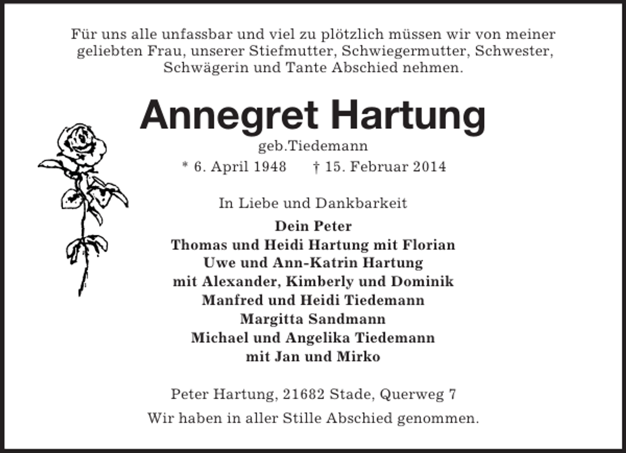 <p>Für uns alle unfassbar und viel zu plötzlich müssen wir von meiner<br />geliebten Frau, unserer Stiefmutter, Schwiegermutter, Schwester,<br />Schwägerin und Tante Abschied nehmen.<br />Annegret Hartung<br />geb.Tiedemann<br />* 6. April 1948 † 15. Februar 2014<br />In Liebe und Dankbarkeit<br />Dein Peter<br />Thomas und Heidi Hartung mit Florian<br />Uwe und Ann-Katrin Hartung<br />mit Alexander, Kimberly und Dominik<br />Manfred und Heidi Tiedemann<br />Margitta Sandmann<br />Michael und Angelika Tiedemann<br />mit Jan und Mirko<br />Peter Hartung, 21682 Stade, Querweg 7<br />Wir haben in aller Stille Abschied genommen.</p>