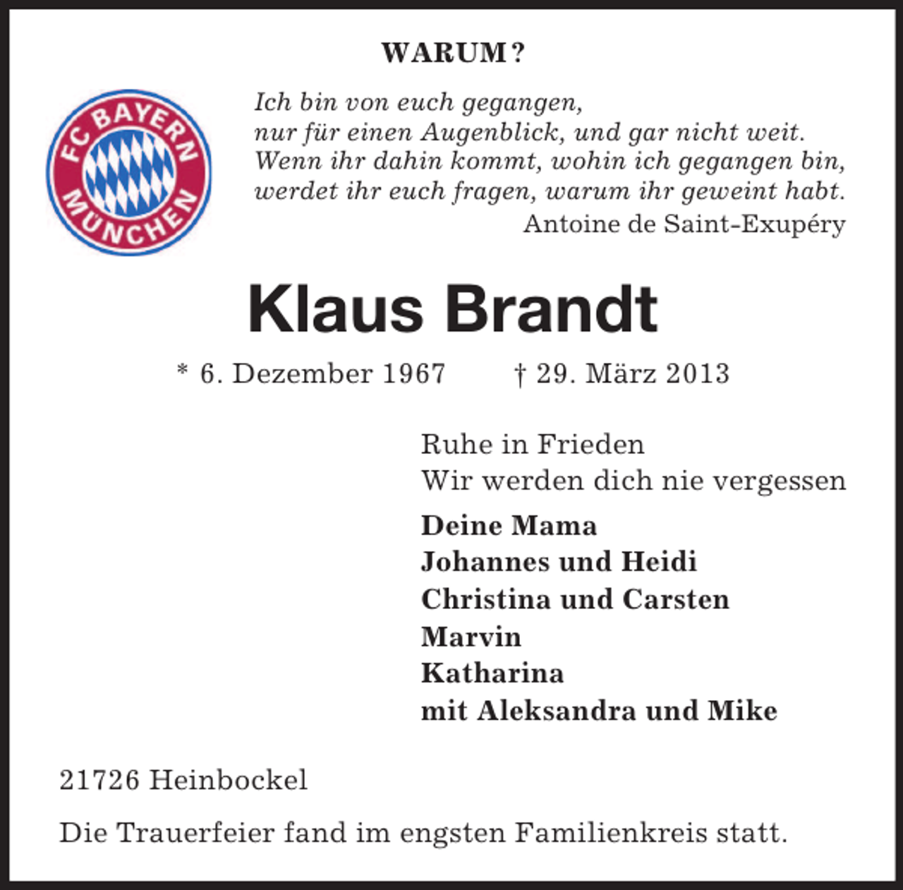 <p>WARUM ?<br />Ich bin von euch gegangen,<br />nur für einen Augenblick, und gar nicht weit.<br />Wenn ihr dahin kommt, wohin ich gegangen bin,<br />werdet ihr euch fragen, warum ihr geweint habt.<br />Antoine de Saint-Exupéry</p><p>Klaus Brandt<br />* 6. Dezember 1967</p><p>† 29. März 2013</p><p>Ruhe in Frieden<br />Wir werden dich nie vergessen<br />Deine Mama<br />Johannes und Heidi<br />Christina und Carsten<br />Marvin<br />Katharina<br />mit Aleksandra und Mike<br />21726 Heinbockel<br />Die Trauerfeier fand im engsten Familienkreis statt.</p>