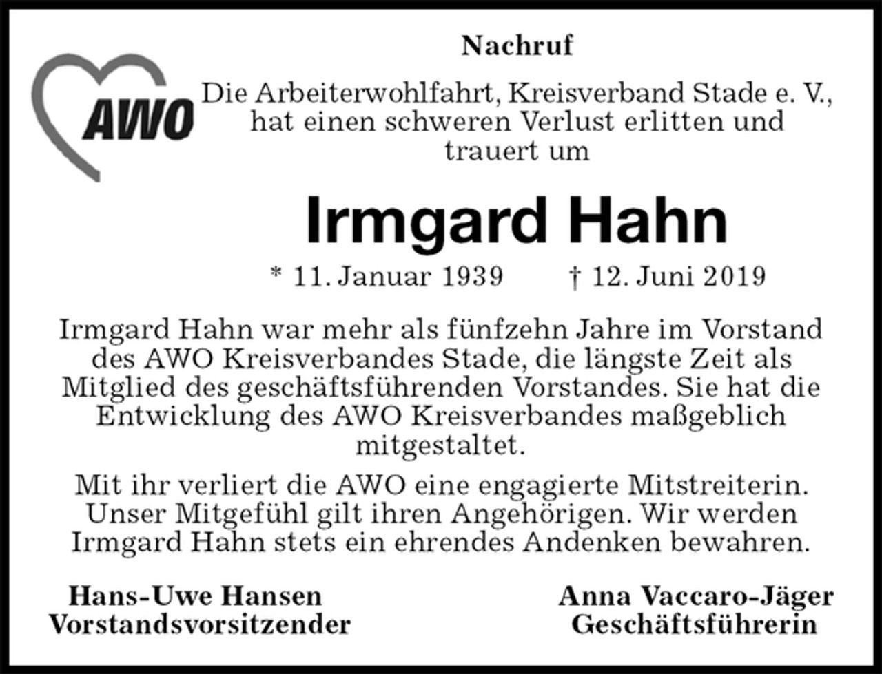 <p>Nachruf<br />Die Arbeiterwohlfahrt, Kreisverband Stade e. V.,<br />hat einen schweren Verlust erlitten und<br />trauert um<br />Irmgard Hahn<br />* 11. Januar 1939 † 12. Juni 2019<br />Irmgard Hahn war mehr als fünfzehn Jahre im Vorstand des AWO Kreisverbandes Stade, die längste Zeit als<br />Mitglied des geschäftsführenden Vorstandes. Sie hat die Entwicklung des AWO Kreisverbandes maßgeblich<br />mitgestaltet.<br />Mit ihr verliert die AWO eine engagierte Mitstreiterin. Unser Mitgefühl gilt ihren Angehörigen. Wir werden<br />Irmgard Hahn stets ein ehrendes Andenken bewahren.<br />Hans-Uwe Hansen Anna Vaccaro-Jäger<br />Vorstandsvorsitzender Geschäftsführerin</p>