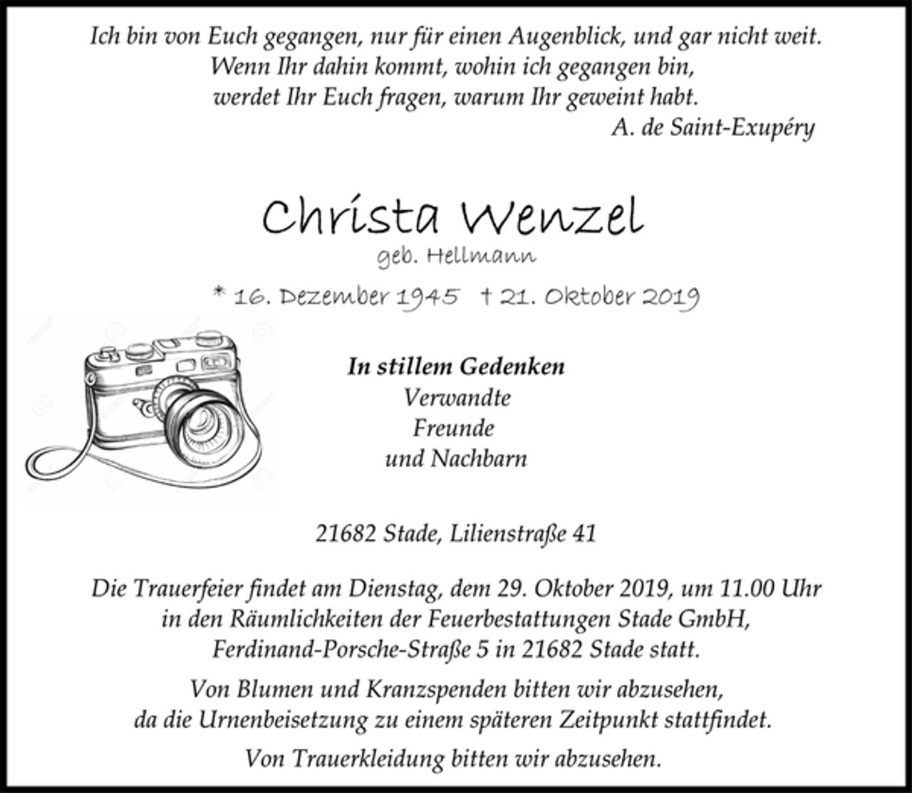 <p>Ich bin von Euch gegangen, nur für einen Augenblick, und gar nicht weit.<br />Wenn Ihr dahin kommt, wohin ich gegangen bin,<br />werdet Ihr Euch fragen, warum Ihr geweint habt.<br />A. de Saint-Exupéry<br />Christa Wenzel<br />geb. Hellmann<br />* 16. Dezember 1945 † 21. Oktober 2019<br />In stillem Gedenken<br />Verwandte<br />Freunde<br />und Nachbarn<br />21682 Stade, Lilienstraße 41<br />Die Trauerfeier findet am Dienstag, dem 29. Oktober 2019, um 11.00 Uhr in den Räumlichkeiten der Feuerbestattungen Stade GmbH, Ferdinand-Porsche-Straße 5 in 21682 Stade statt.<br />Von Blumen und Kranzspenden bitten wir abzusehen,<br />da die Urnenbeisetzung zu einem späteren Zeitpunkt stattfindet.</p><p>Von Trauerkleidung bitten wir abzusehen.</p>