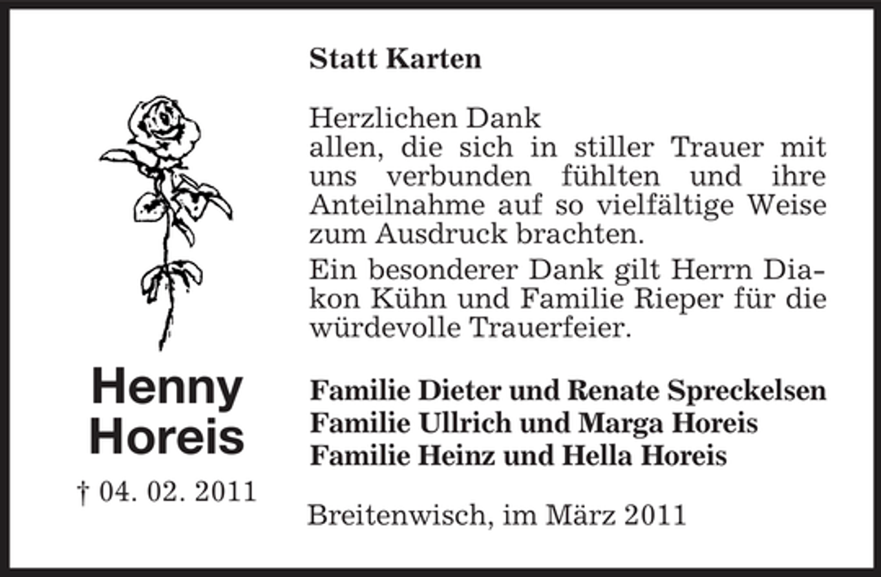 <p>Statt Karten Herzlichen Dank allen, die sich in stiller Trauer mit uns verbunden fühlten und ihre Anteilnahme auf so vielfältige Weise zum Ausdruck brachten. Ein besonderer Dank gilt Herrn Diakon Kühn und Familie Rieper für die würdevolle Trauerfeier.</p><p>Henny Horeis<br />† 04. 02. 2011</p><p>Familie Dieter und Renate Spreckelsen Familie Ullrich und Marga Horeis Familie Heinz und Hella Horeis Breitenwisch, im März 2011</p>