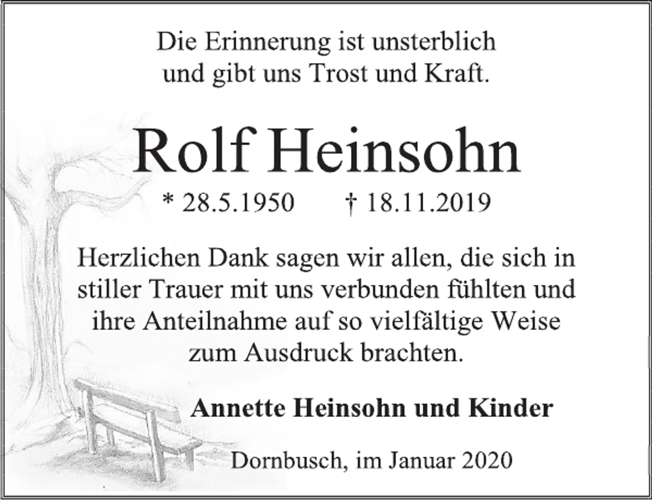 <p>Die Erinnerung ist unsterblich<br />und gibt uns Trost und Kraft.<br />Rolf Heinsohn<br />* 28.5.1950 † 18.11.2019<br />Herzlichen Dank sagen wir allen, die sich in stiller Trauer mit uns verbunden fühlten und ihre Anteilnahme auf so vielfältige Weise zum Ausdruck brachten.<br />Annette Heinsohn und Kinder<br />Dornbusch, im Januar 2020</p>