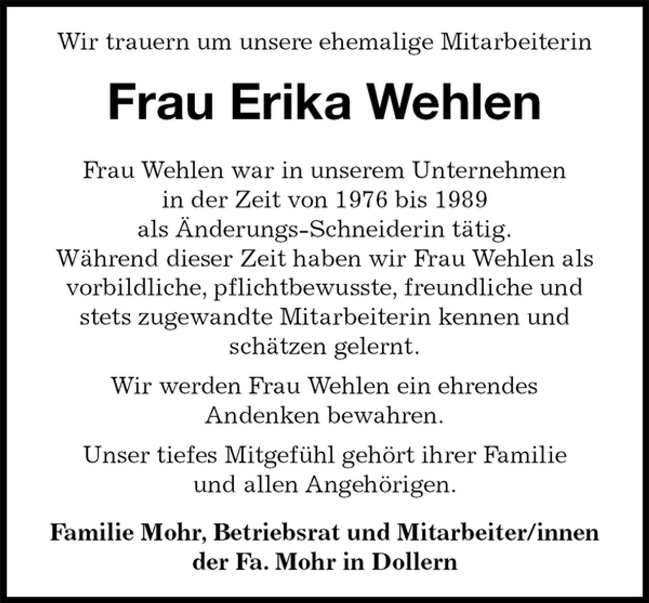 <p>Wir trauern um unsere ehemalige Mitarbeiterin<br />Frau Erika Wehlen<br />Frau Wehlen war in unserem Unternehmen<br />in der Zeit von 1976 bis 1989<br />als Änderungs-Schneiderin tätig.<br />Während dieser Zeit haben wir Frau Wehlen als<br />vorbildliche, pflichtbewusste, freundliche und stets zugewandte Mitarbeiterin kennen und schätzen gelernt.<br />Wir werden Frau Wehlen ein ehrendes<br />Andenken bewahren.<br />Unser tiefes Mitgefühl gehört ihrer Familie<br />und allen Angehörigen.</p><p>Familie Mohr, Betriebsrat und Mitarbeiter/innen<br />der Fa. Mohr in Dollern</p>