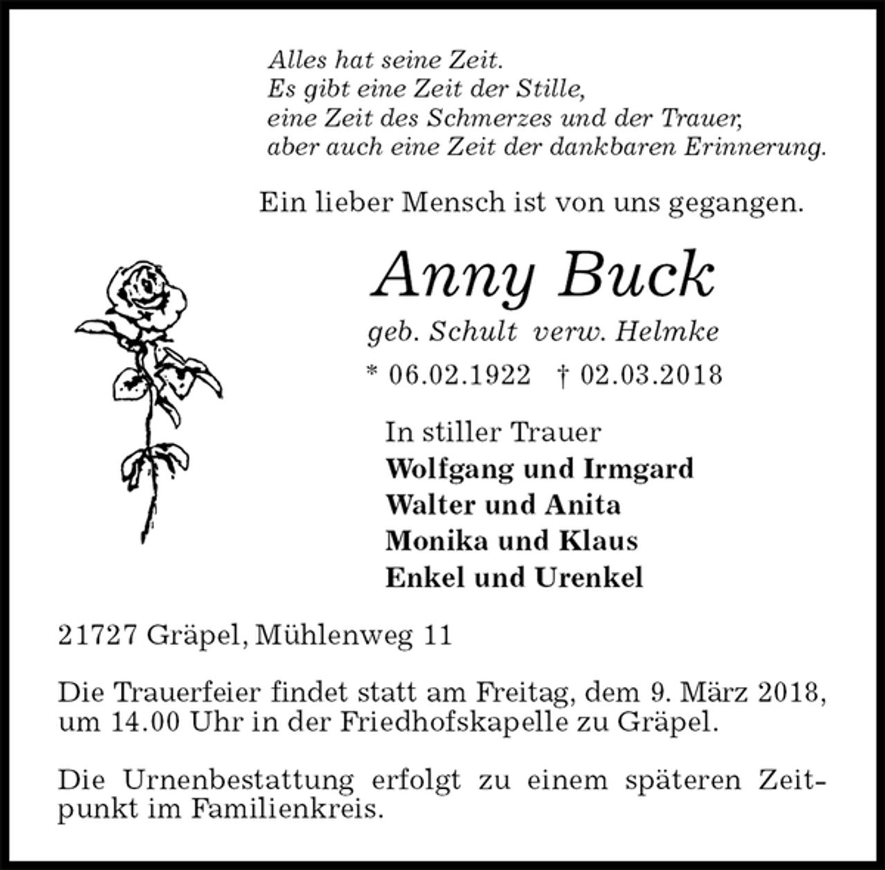 <p>Alles hat seine Zeit.<br />Es gibt eine Zeit der Stille,<br />eine Zeit des Schmerzes und der Trauer,<br />aber auch eine Zeit der dankbaren Erinnerung.<br />Ein lieber Mensch ist von uns gegangen.<br />Anny Buck<br />geb. Schult verw. Helmke<br />* 06.02.1922 † 02.03.2018<br />In stiller Trauer<br />Wolfgang und Irmgard<br />Walter und Anita<br />Monika und Klaus<br />Enkel und Urenkel<br />21727 Gräpel, Mühlenweg 11</p>
<p>Die Trauerfeier findet statt am Freitag, dem 9. März 2018,<br />um 14.00 Uhr in der Friedhofskapelle zu Gräpel.</p>
<p>Die Urnenbestattung erfolgt zu einem späteren Zeitpunkt im Familienkreis.</p>