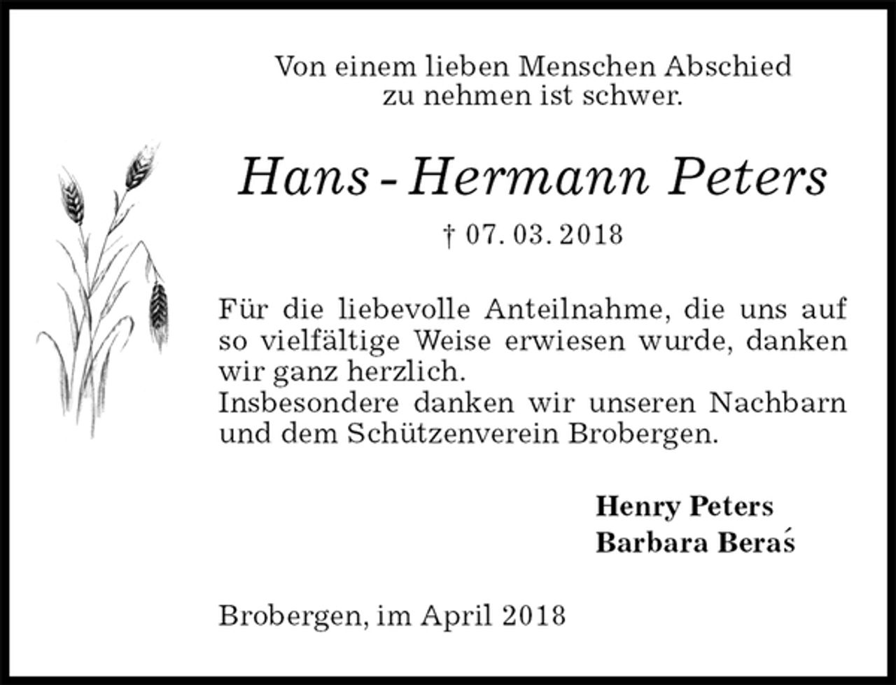 <p>Von einem lieben Menschen Abschied<br />zu nehmen ist schwer.<br />Hans - Hermann Peters<br />† 07. 03. 2018<br />Für die liebevolle Anteilnahme, die uns auf so vielfältige Weise erwiesen wurde, danken wir ganz herzlich.<br />Insbesondere danken wir unseren Nachbarn und dem Schützenverein Brobergen.<br />Henry Peters<br />Barbara Beras<br />Brobergen, im April 2018<br />´</p>